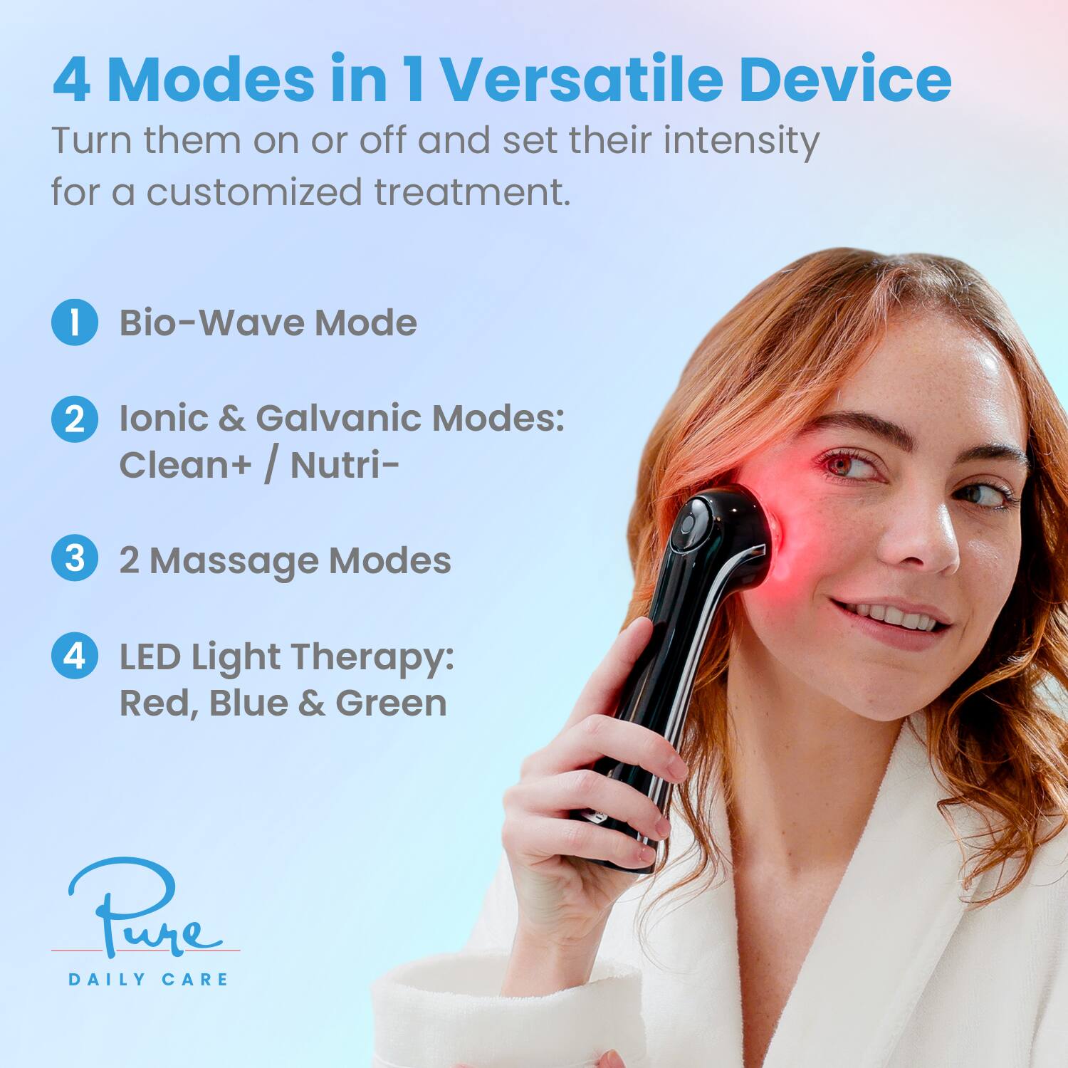4 Modes in 1 Versatile Device  
Turn them on or off and set their intensity for a customized treatment.  

1. Bio-Wave Mode  
2. Ionic & Galvanic Modes: Clean+ / Nutri-  
3. 2 Massage Modes  
4. LED Light Therapy: Red, Blue & Green  

Pure Daily Care