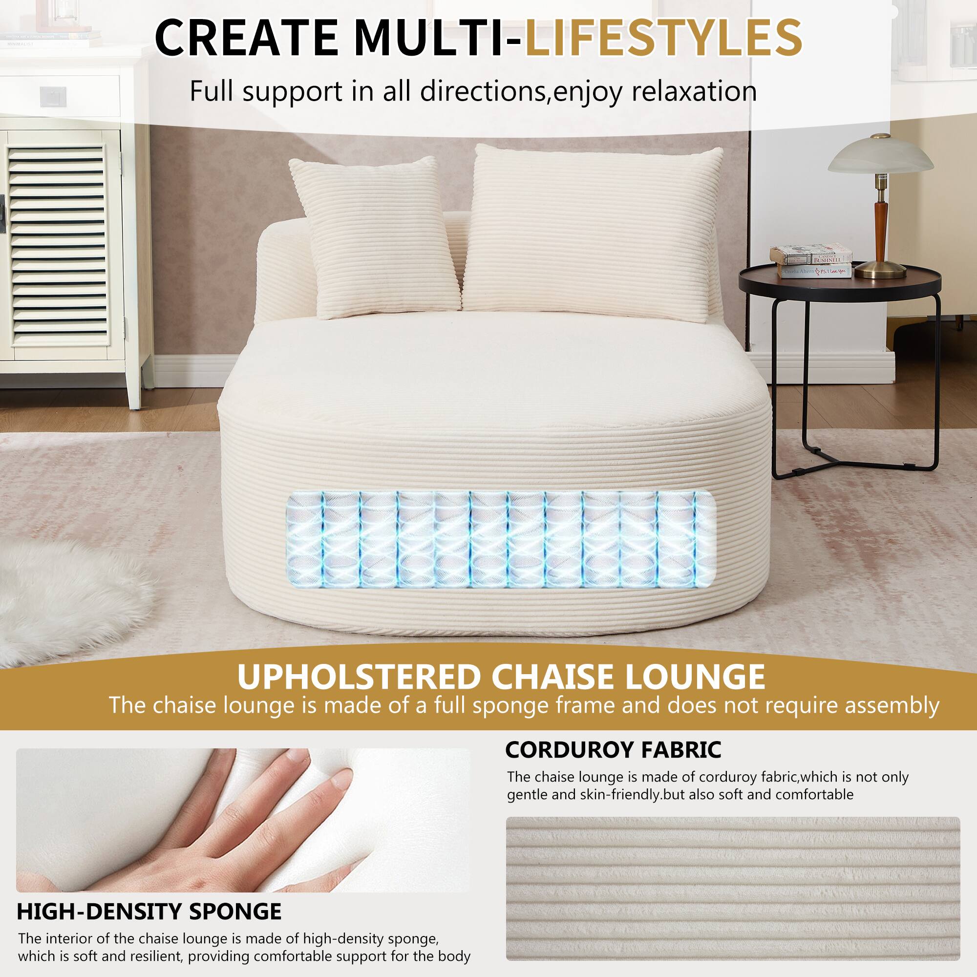 CREATE MULTI-LIFESTYLES  
Full support in all directions, enjoy relaxation  

UPHOLSTERED CHAISE LOUNGE  
The chaise lounge is made of a full sponge frame and does not require assembly  

CORDUROY FABRIC  
The chaise lounge is made of corduroy fabric, which is not only gentle and skin-friendly, but also soft and comfortable  

HIGH-DENSITY SPONGE  
The interior of the chaise lounge is made of high-density sponge, which is soft and resilient, providing comfortable support for the body