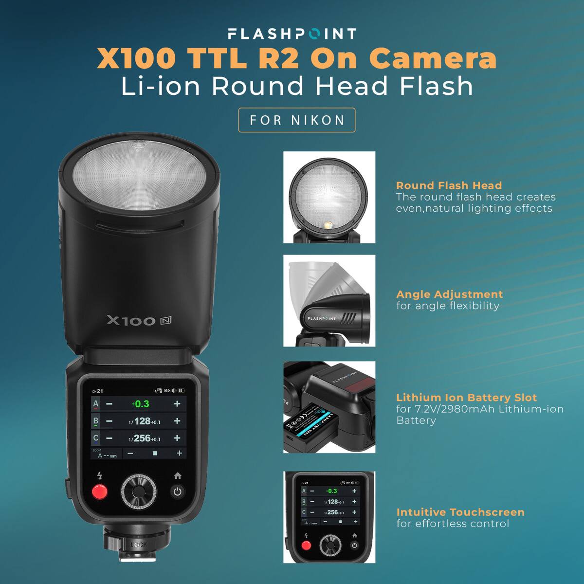 FLASHPOINT X100 TTL R2 On Camera Li-ion Round Head Flash  
FOR NIKON  

Round Flash Head  
The round flash head creates even, natural lighting effects  

X100  

Angle Adjustment  
for angle flexibility  

Lithium Ion Battery Slot  
for 7.2V/2980mAh Lithium-ion Battery  

Intuitive Touchscreen  
for effortless control