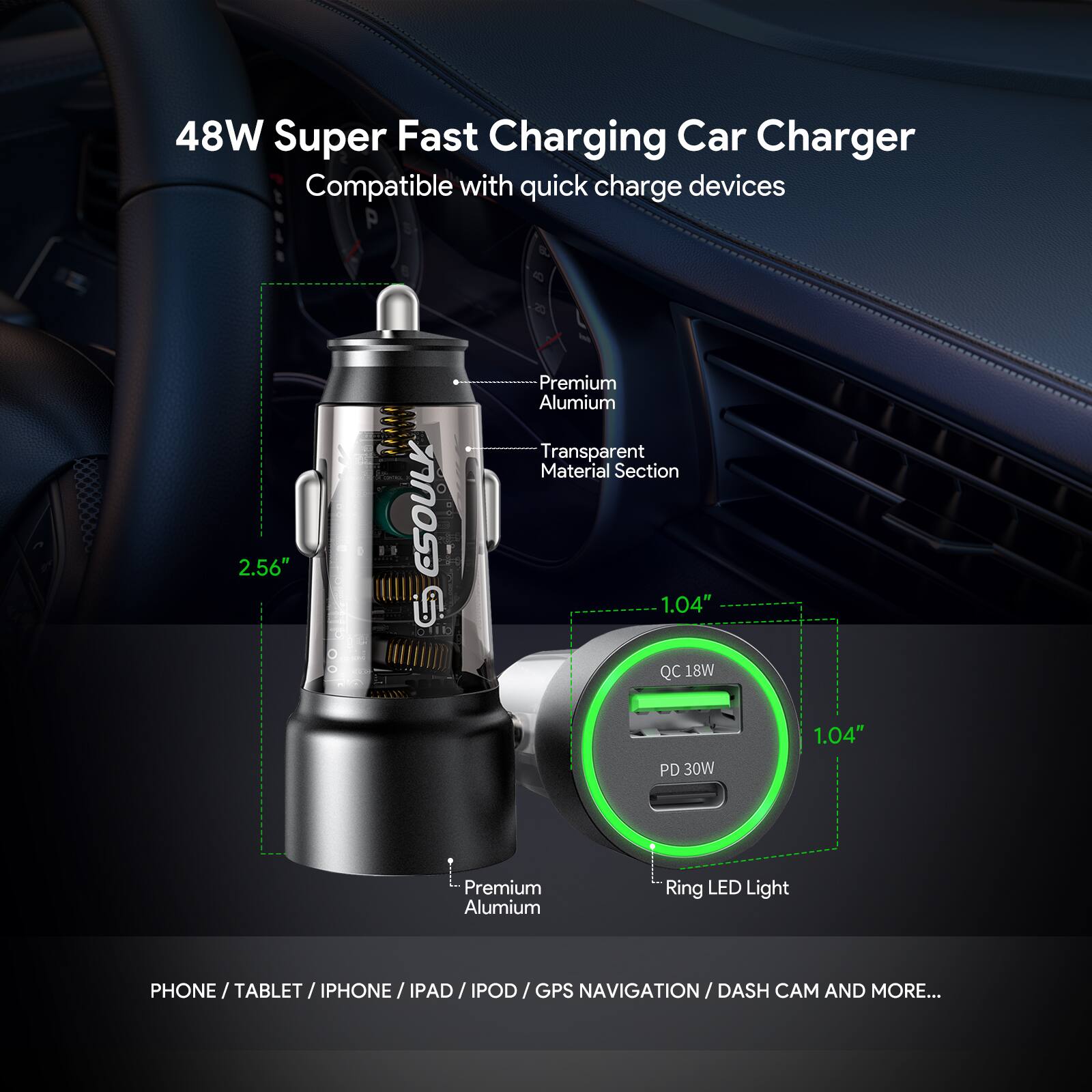 48W Super Fast Charging Car Charger  
Compatible with quick charge devices  

- 2.56"  
- Premium Aluminum Transparent Material Section  
- 1.04"  
- QC 18W  
- PD 30W  
- 1.04"  
- Premium Aluminum Ring LED Light  

PHONE / TABLET / IPHONE / IPAD / IPOD / GPS NAVIGATION / DASH CAM AND MORE...