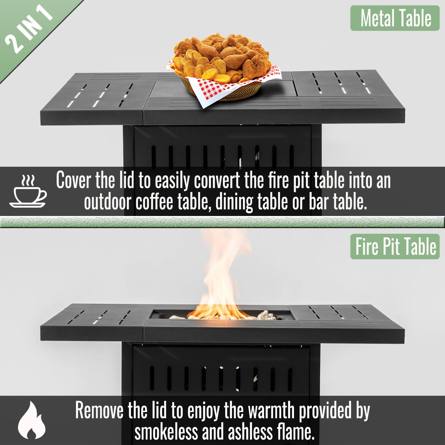 2 IN 1

Metal Table

Cover the lid to easily convert the fire pit table into an outdoor coffee table, dining table or bar table.

Fire Pit Table

Remove the lid to enjoy the warmth provided by smokeless and ashless flame.