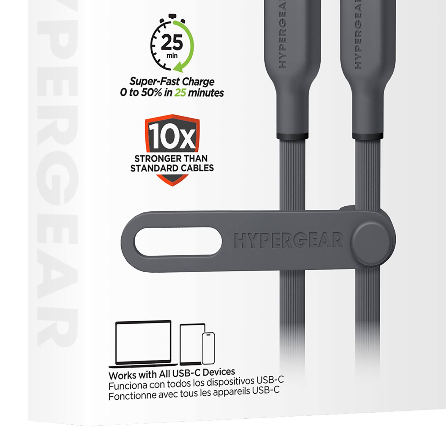 PERGEAR  
25 min  
HYPERGEAR  
Super-Fast Charge 0 to 50% in 25 minutes  
10x STRONGER THAN STANDARD CABLES  
HYPERGEAR Works with All USB-C Devices  
todos los dispositivos USB-C  
Funciona con tous les appareils USB-C  
Fonctionne avec tous les appareils USB-C