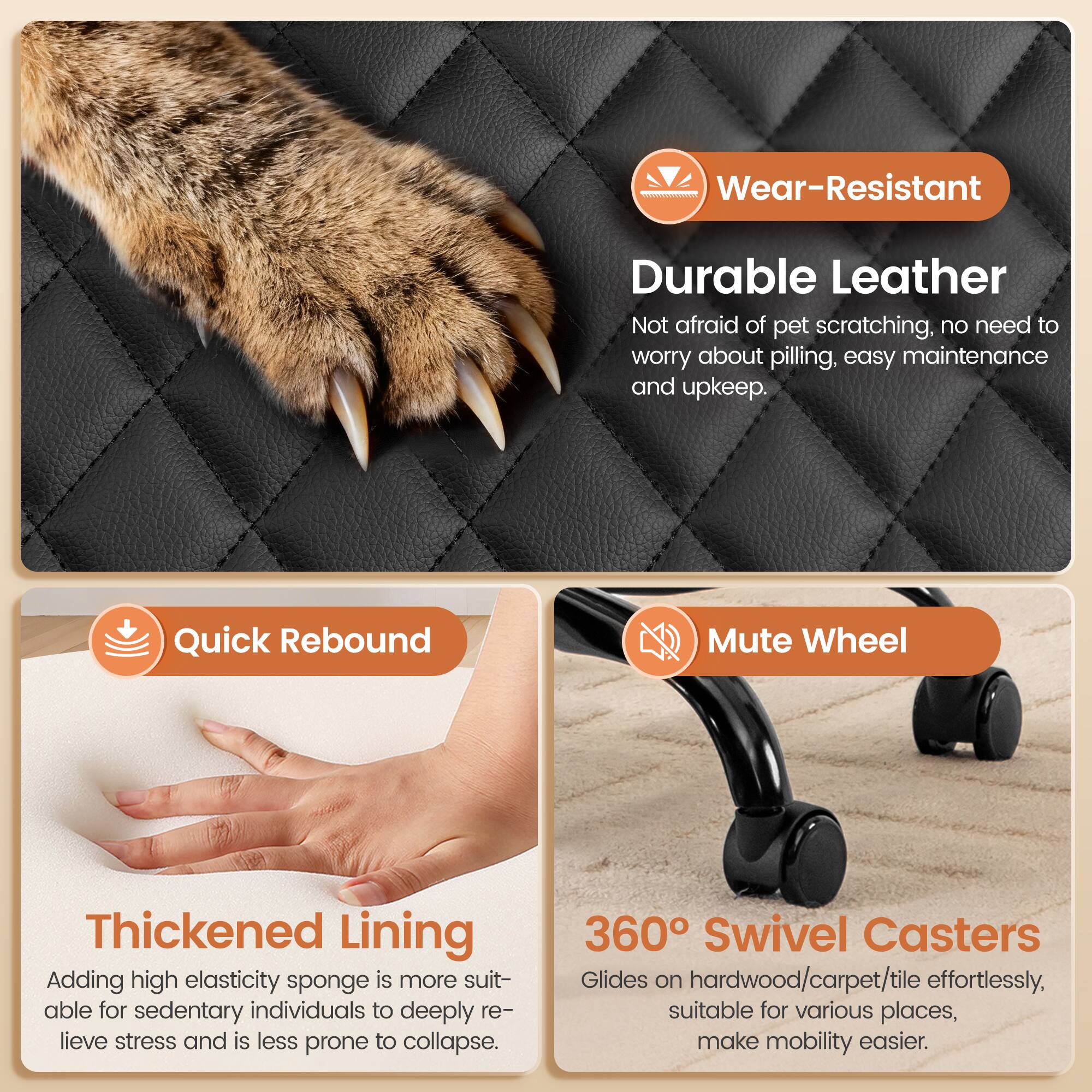 Wear-Resistant Durable Leather  
Not afraid of pet scratching, no need to worry about pilling, easy maintenance and upkeep.

Quick Rebound  
Thickened Lining  
Adding high elasticity sponge is more suitable for sedentary individuals to deeply relieve stress and is less prone to collapse.

Mute Wheel  
360° Swivel Casters  
Glides on hardwood/carpet/tile effortlessly, suitable for various places, make mobility easier.