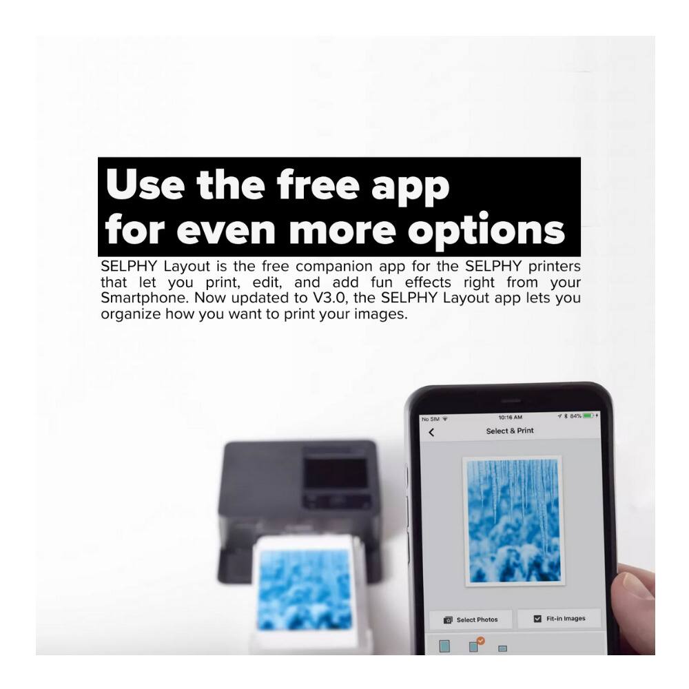 Use the free app for even more options

SELPHY Layout is the free companion app for the SELPHY printers that let you print, edit, and add fun effects right from your Smartphone. Now updated to V3.0, the SELPHY Layout app lets you organize how you want to print your images.

Select & Print
Select Photos
Fit-in Images