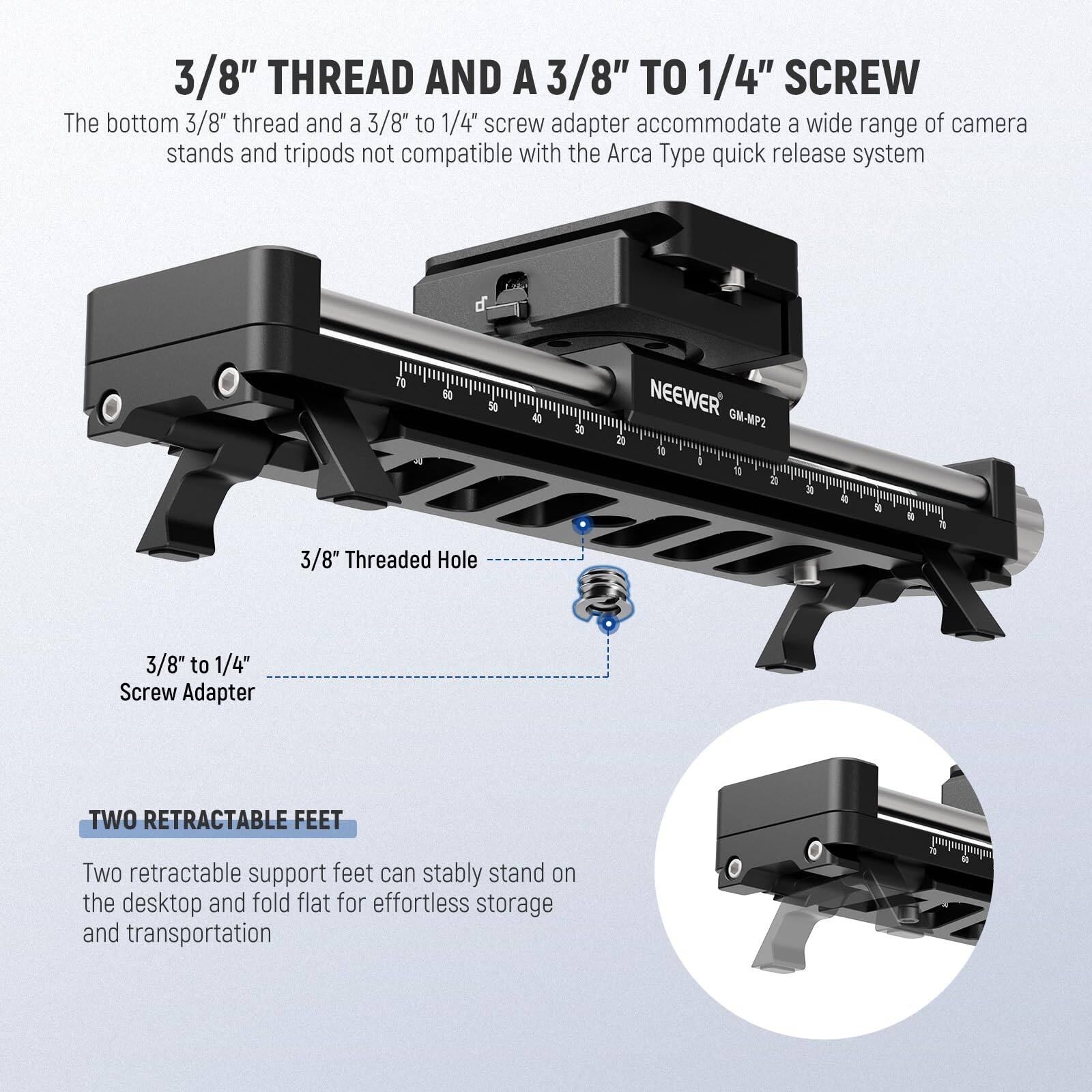 3/8" THREAD AND A 3/8" TO 1/4" SCREW

The bottom 3/8" thread and a 3/8" to 1/4" screw adapter accommodate a wide range of camera stands and tripods not compatible with the Arca Type quick release system

3/8" Threaded Hole

3/8" to 1/4" Screw Adapter

TWO RETRACTABLE FEET

Two retractable support feet can stably stand on the desktop and fold flat for effortless storage and transportation