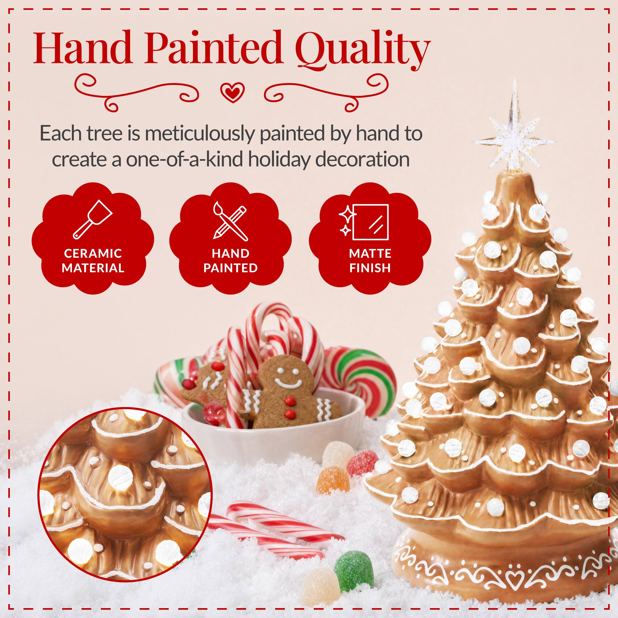 Hand Painted Quality

Each tree is meticulously painted by hand to create a one-of-a-kind holiday decoration

CERAMIC MATERIAL
HAND PAINTED
MATTE FINISH