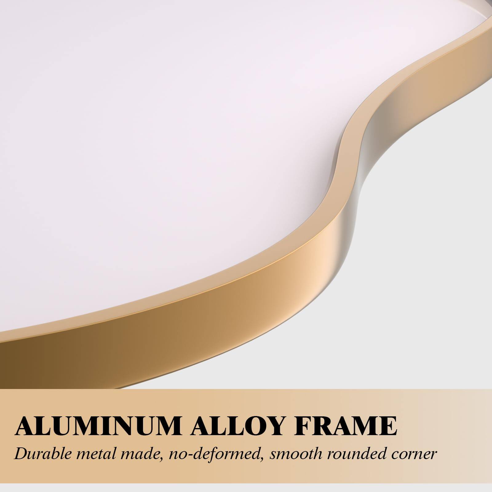 ALUMINUM ALLOY FRAME  
Durable metal made, no-deformed, smooth rounded corner