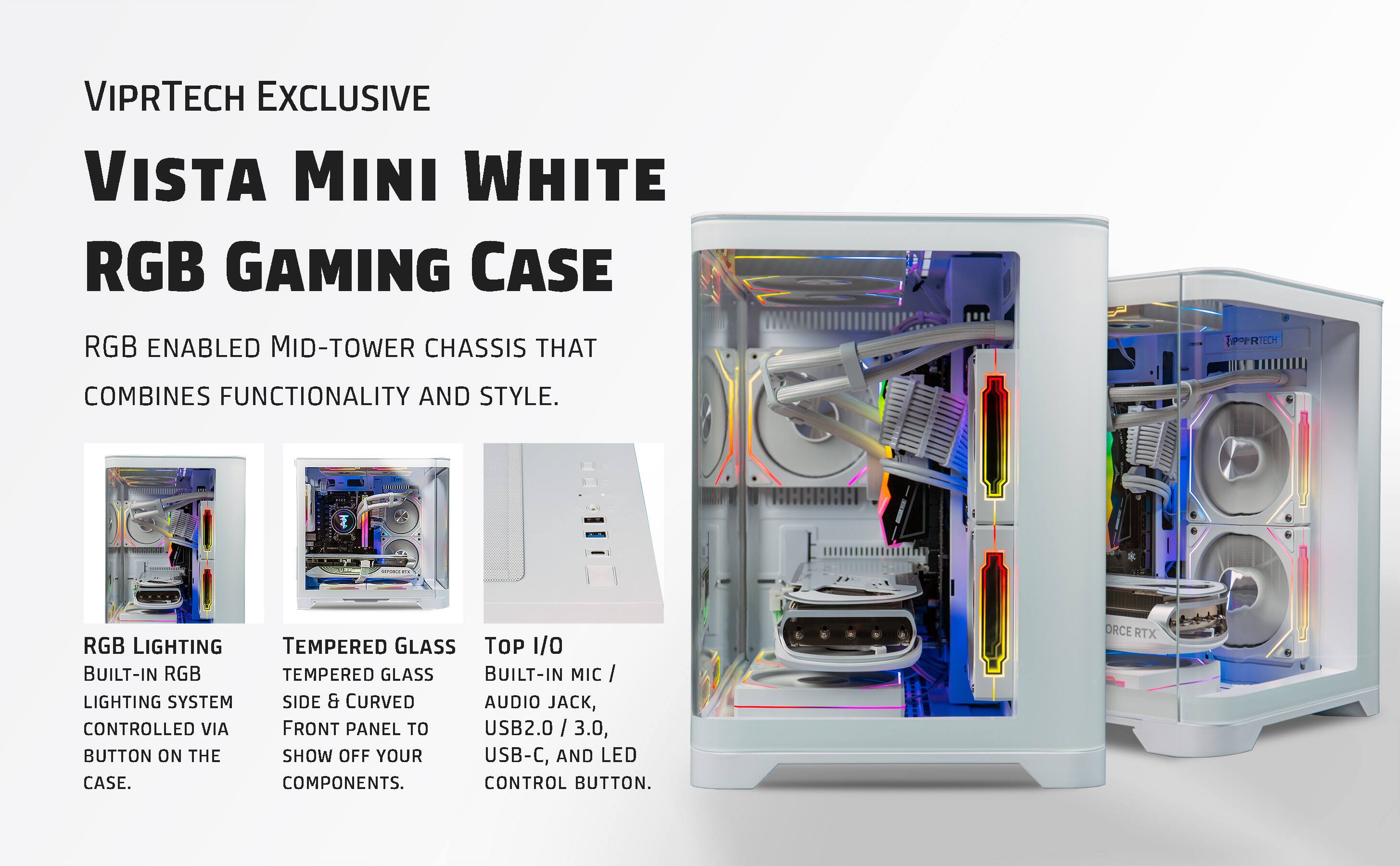VIPRTECH EXCLUSIVE  
VISTA MINI WHITE  
RGB GAMING CASE  

RGB ENABLED MID-TOWER CHASSIS THAT COMBINES FUNCTIONALITY AND STYLE.  

RGB LIGHTING  
BUILT-IN RGB LIGHTING SYSTEM CONTROLLED VIA BUTTON ON THE CASE.  

TEMPERED GLASS  
TEMPERED GLASS SIDE & CURVED FRONT PANEL TO SHOW OFF YOUR COMPONENTS.  

TOP I/O  
BUILT-IN MIC / AUDIO JACK, USB2.0 / 3.0, USB-C, AND LED CONTROL BUTTON.