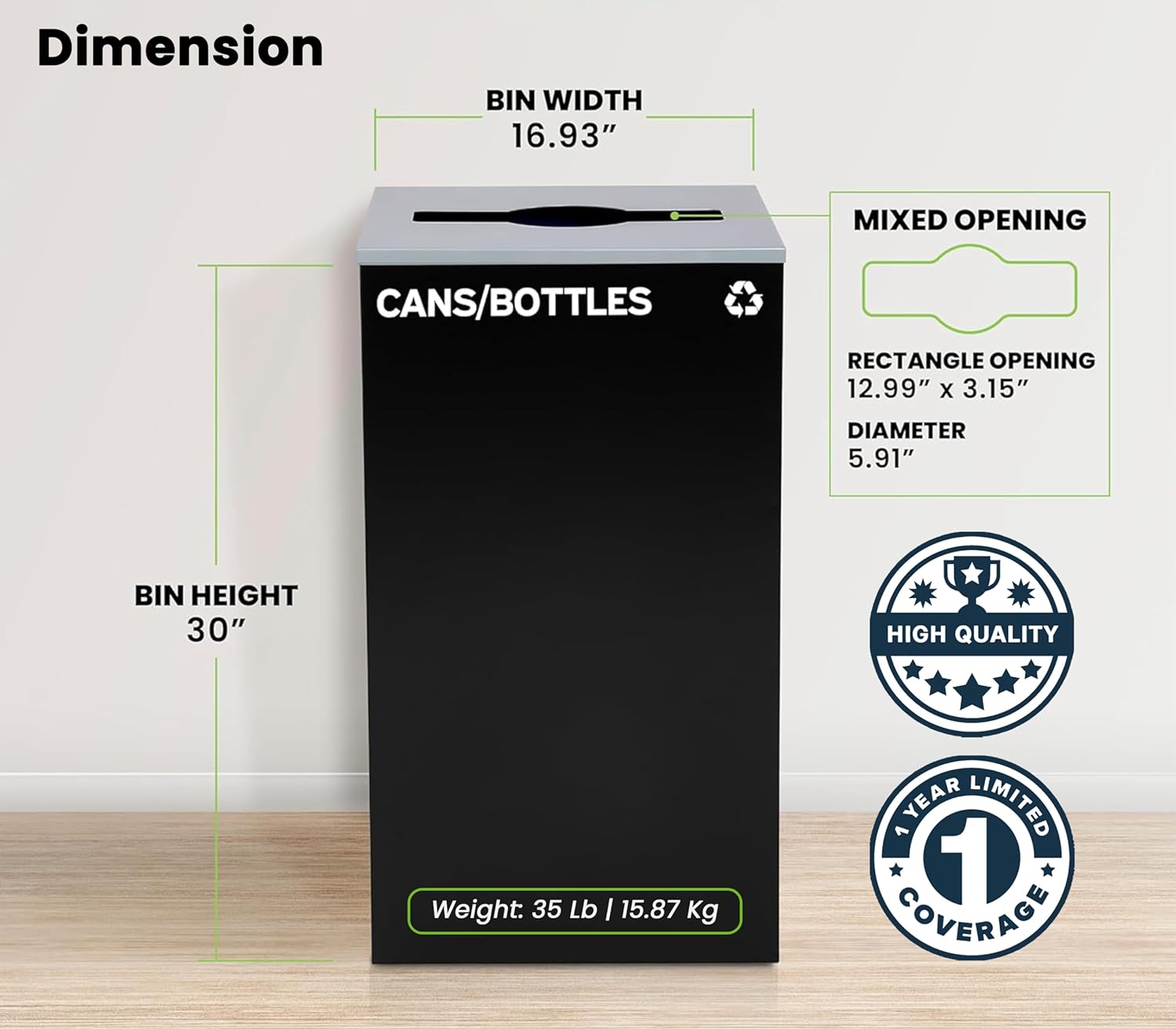 Dimension
BIN WIDTH 16.93"
MIXED OPENING
CANS/BOTTLES
RECTANGLE OPENING 12.99" X 3.15"
DIAMETER 5.91"
BIN HEIGHT 30"
HIGH QUALITY
Weight: 35 Lb I 15.87 Kg
YEAR LIMITED 1 COVERAGE