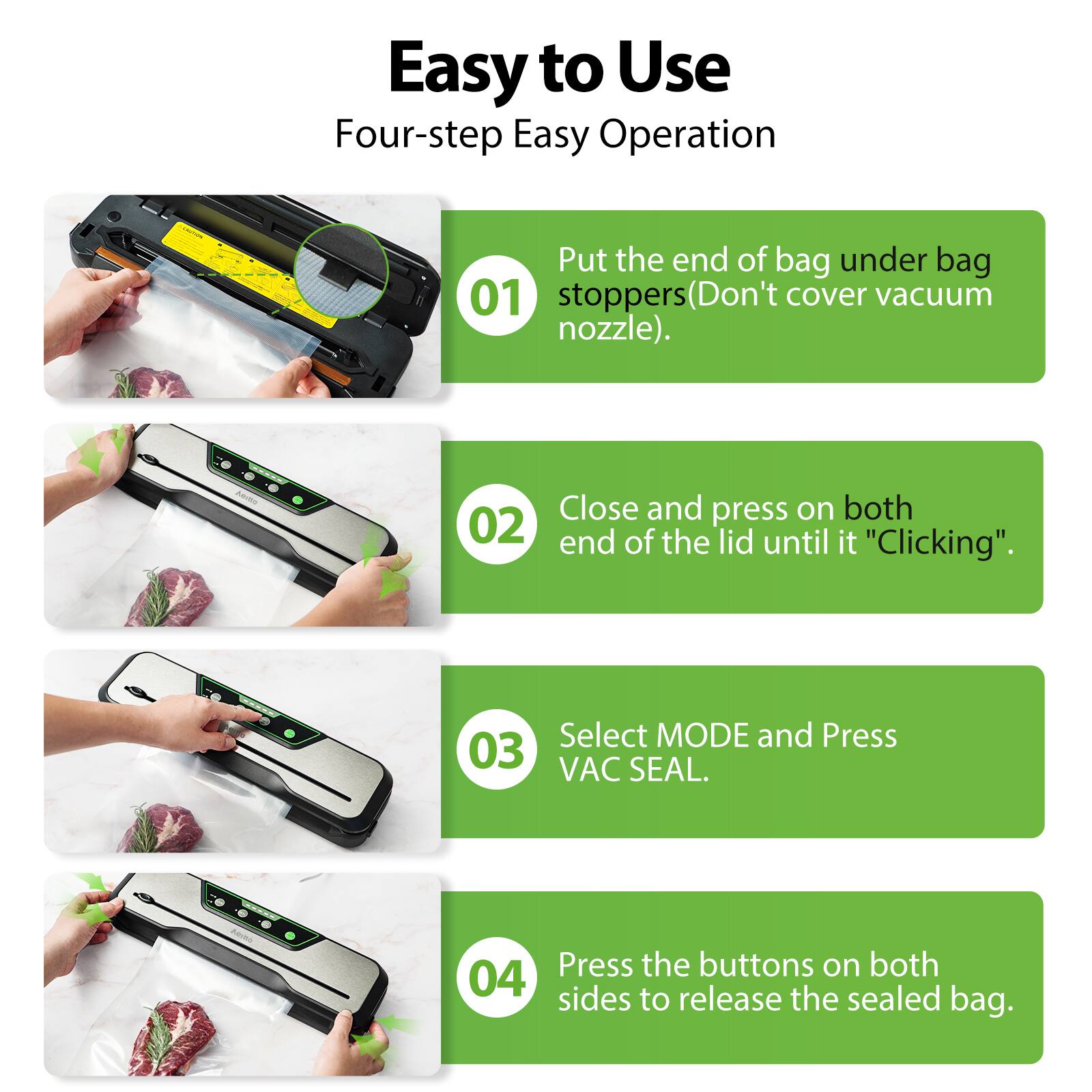 Easy to Use  
Four-step Easy Operation  

01 Put the end of bag under bag stoppers (Don't cover vacuum nozzle).  

02 Close and press on both end of the lid until it "Clicking".  

03 Select MODE and Press VAC SEAL.  

04 Press the buttons on both sides to release the sealed bag.