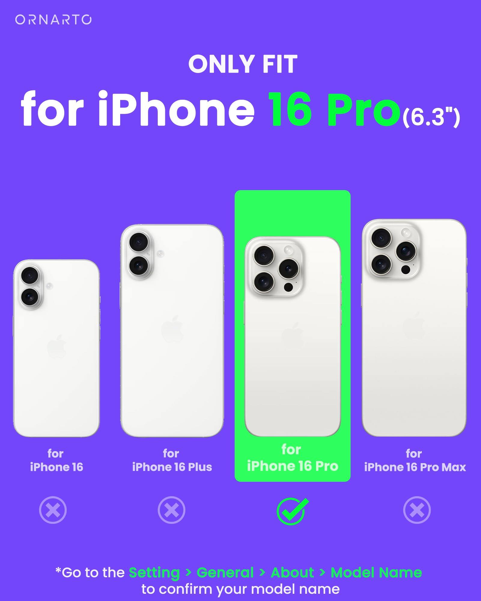 ORNARTO ONLY FIT for iPhone 16 Pro(6.3") for iPhone 16 for iPhone 16 Plus for iPhone 16 Pro for iPhone 16 Pro Max *Go to the Setting > General > About > Model Name to confirm your model name