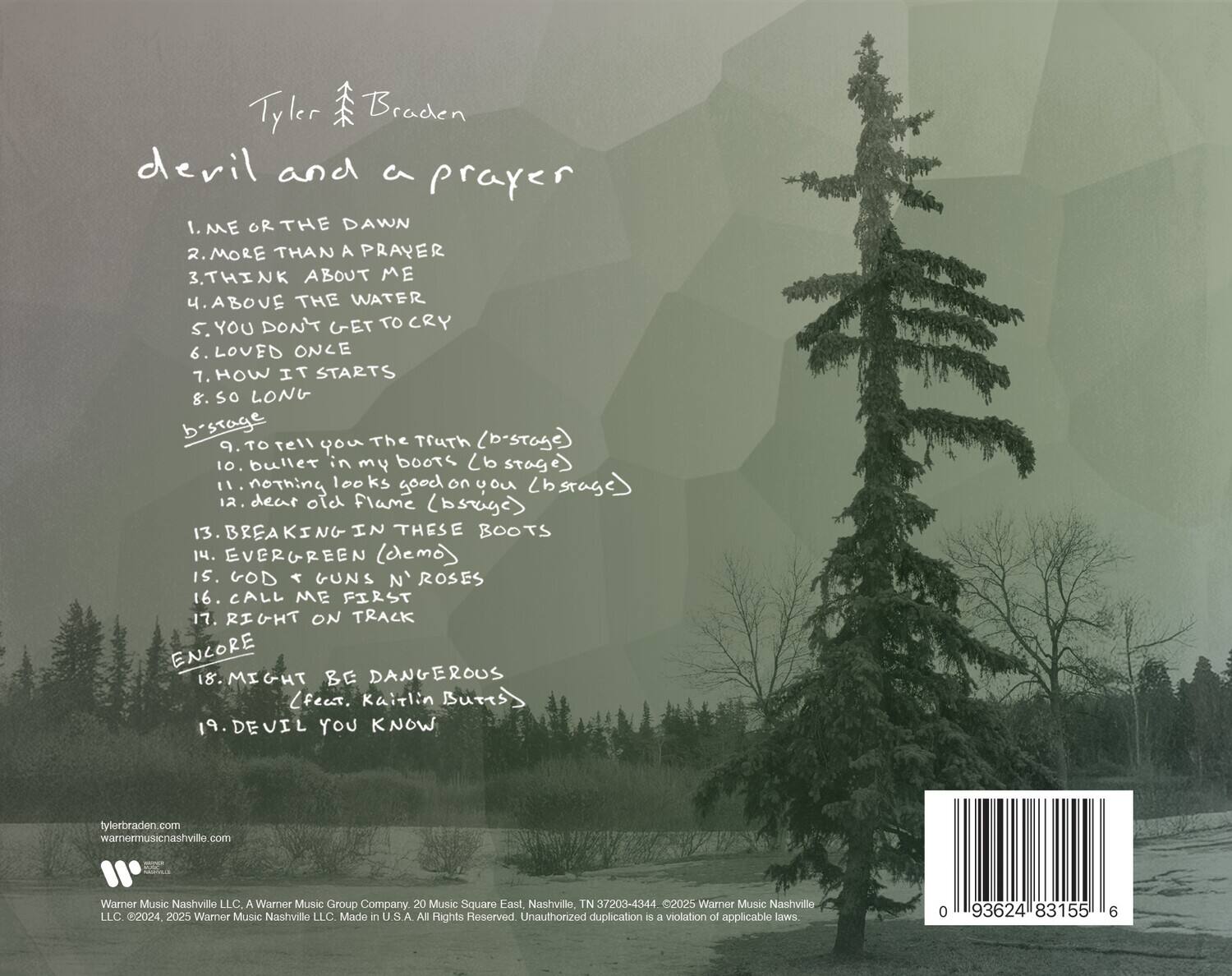 Tyler Braden  
devil and a prayer  

1. ME OR THE DAWN  
2. MORE THAN A PRAYER  
3. THINK ABOUT ME  
4. ABOVE THE WATER  
5. YOU DON'T GET TO CRY  
6. LOVED ONCE  
7. HOW IT STARTS  
8. SO LONG  
9. Tell The Truth (b-stage)  
10. bullet in my boots (b-stage)  
11. nothing good on you (b-stage)  
12. dear old Flame (b-stage)  
13. BREAKING IN THESE BOOTS  
14. EVERGREEN (cemo)  
15. GOD < GUNS N' ROSES  
16. CALL ME FIRST  
17. RIGHT ON TRACK (ENCORE)  
18. MIGHT BE DANGEROUS (feat. Kaitlin Butts)  
19. DEVIL YOU KNOW  

ENCORE  

Tylerbraden.com  
warnermusicnashville.com  

Warner Music Nashville LLC, A Warner Music Group Company  
20 Music Square East, Nashville, TN 37203-4344  
©2024, 2025 Warner Music Nashville LLC. Made in