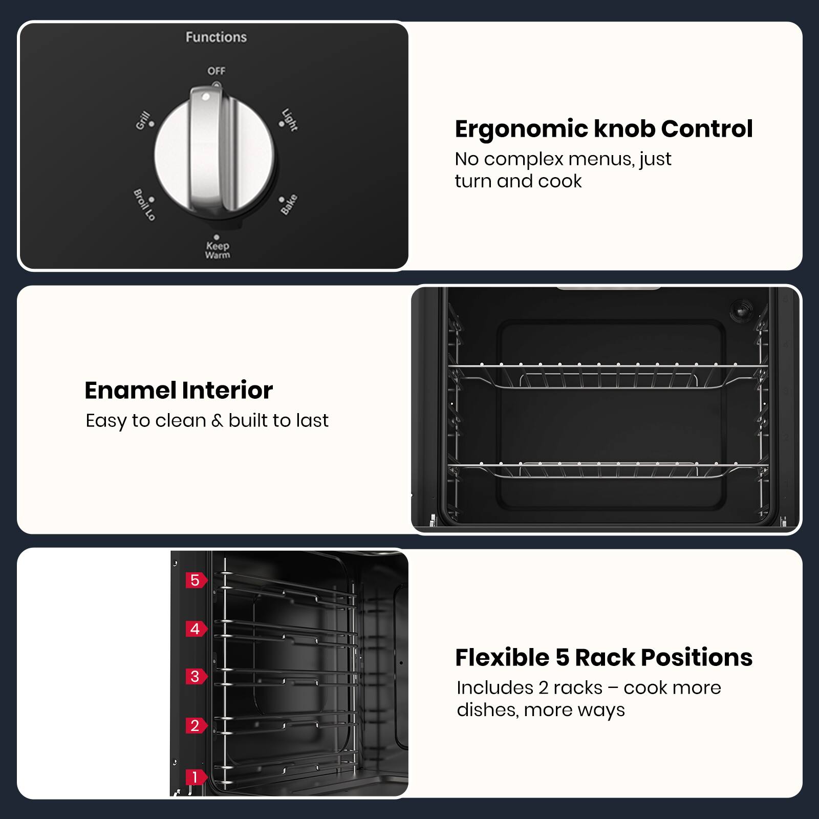 - **Functions:**
  - OFF
  - Grill
  - Broil
  - Bake
  - Keep Warm
  - Light

- **Ergonomic knob Control:**
  - No complex menus, just turn and cook

- **Enamel Interior:**
  - Easy to clean & built to last

- **Flexible 5 Rack Positions:**
  - Includes 2 racks – cook more dishes, more ways