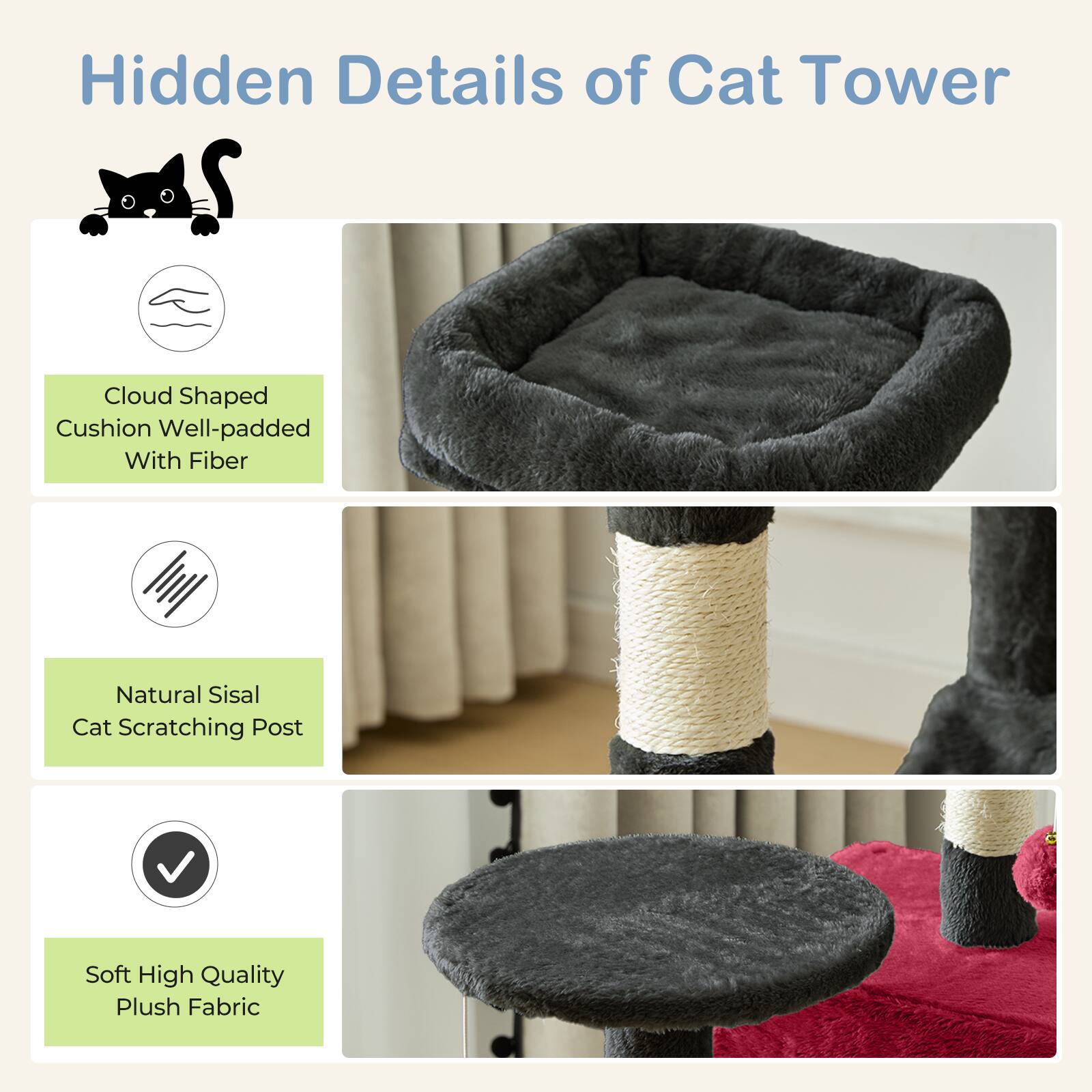 Hidden Details of Cat Tower

- Cloud Shaped Cushion Well-padded With Fiber
- Natural Sisal Cat Scratching Post
- Soft High Quality Plush Fabric
