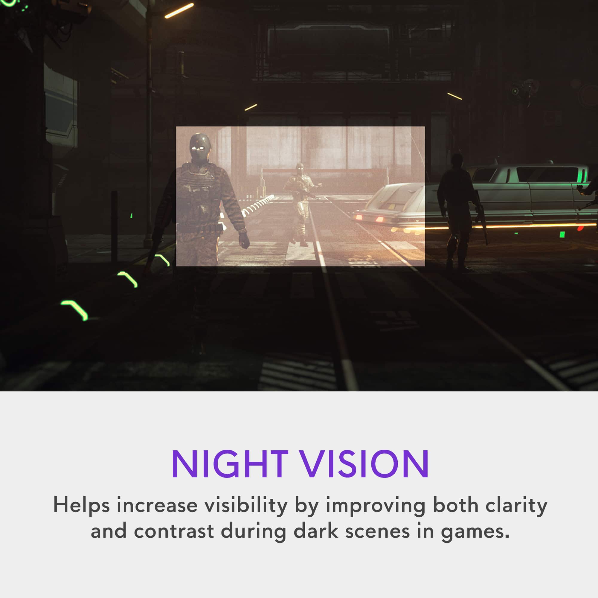 NIGHT VISION Helps increase visibility by improving both clarity and contrast during dark scenes in games.