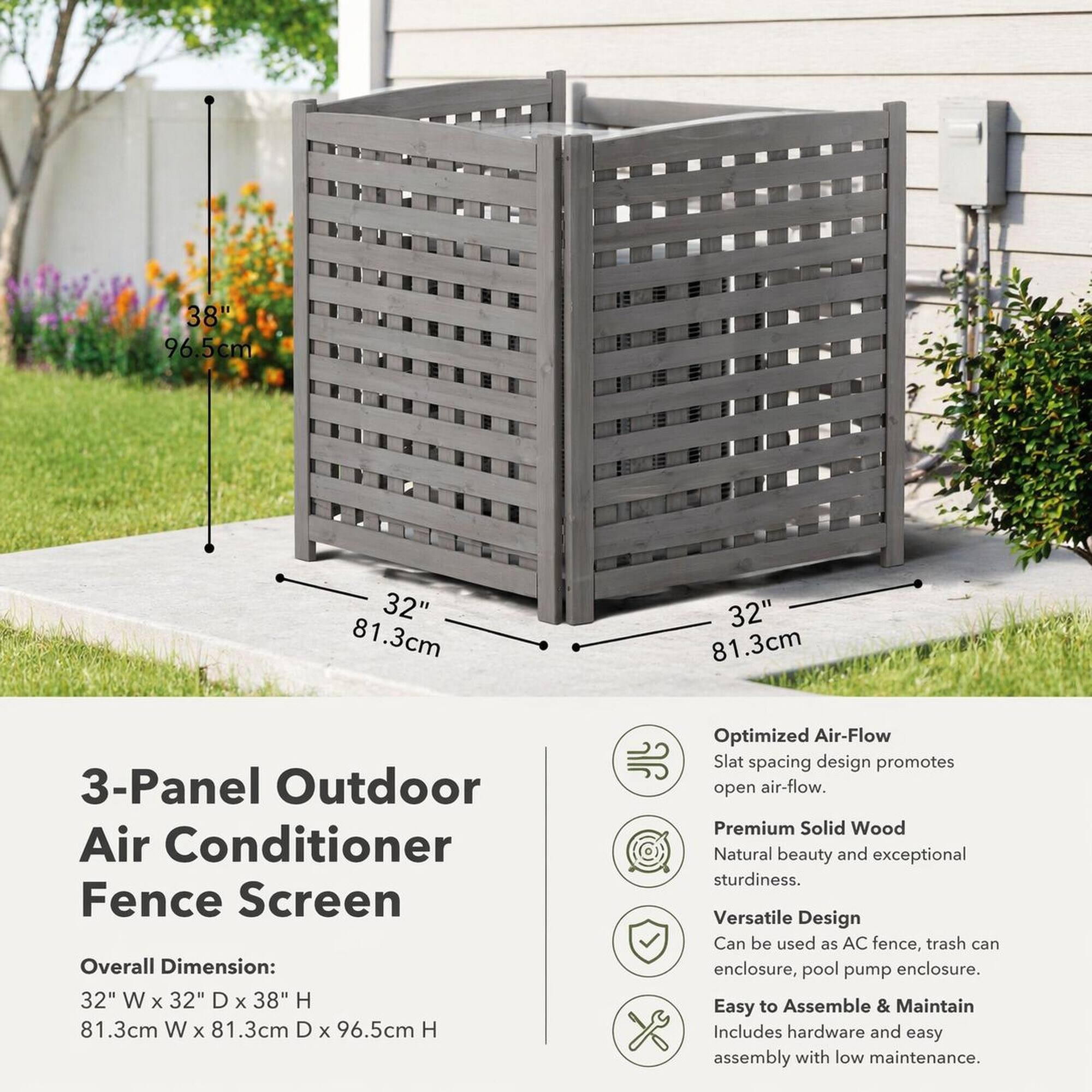 38" 96.5cm  
32" 81.3cm  
32" 81.3cm  

3-Panel Outdoor Air Conditioner Fence Screen  
Overall Dimension: 32" W X 32" D X 38" H 81.3cm W X 81.3cm D X 96.5cm H  

Optimized Air-Flow  
Slat spacing design promotes open air-flow.  

Premium Solid Wood  
Natural beauty and exceptional sturdiness.  

Versatile Design  
Can be used as AC fence, trash can enclosure, pool pump enclosure.  

Easy to Assemble & Maintain  
Includes hardware and easy assembly with low maintenance.