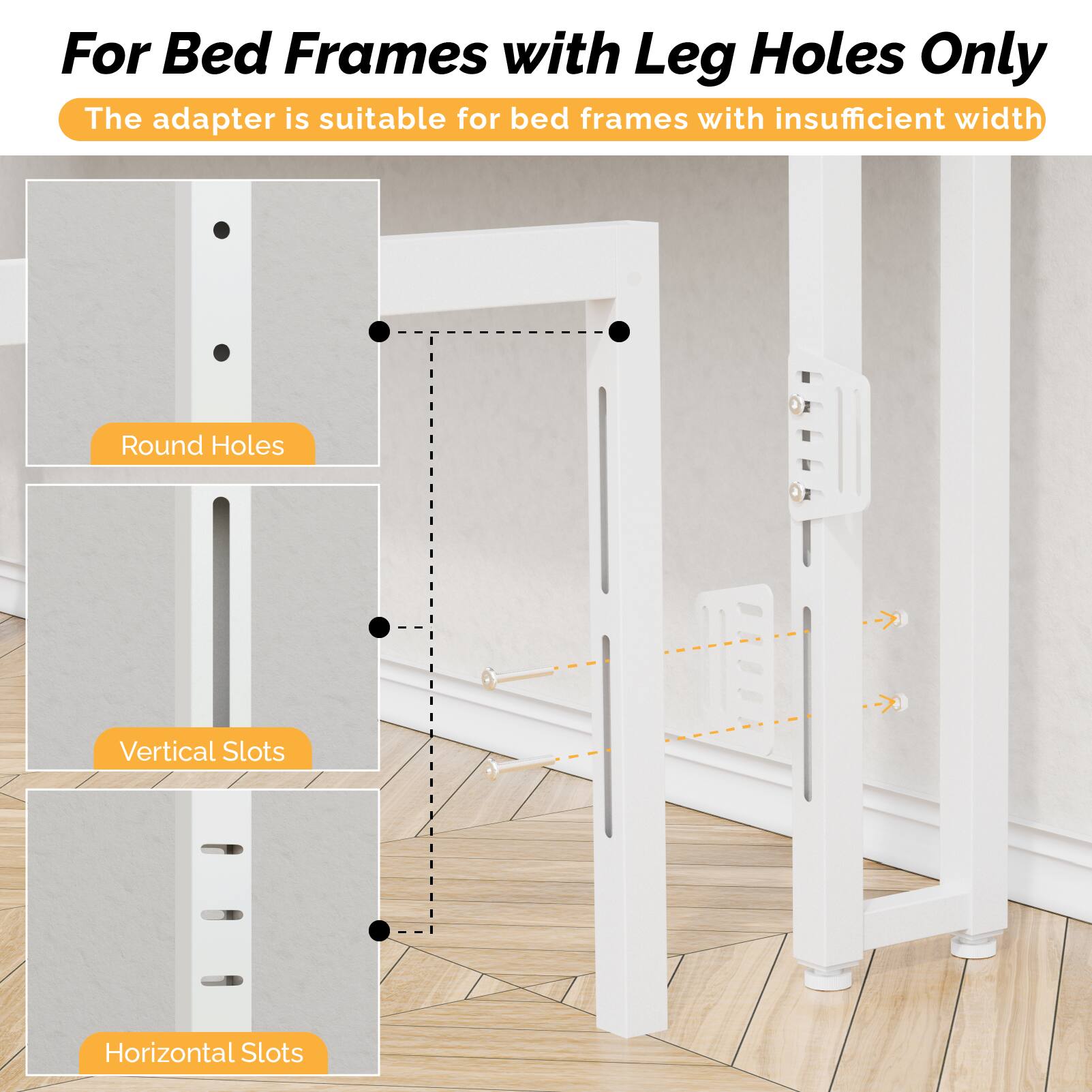 For Bed Frames with Leg Holes Only  
The adapter is suitable for bed frames with insufficient width  

Round Holes  
Vertical Slots  
Horizontal Slots