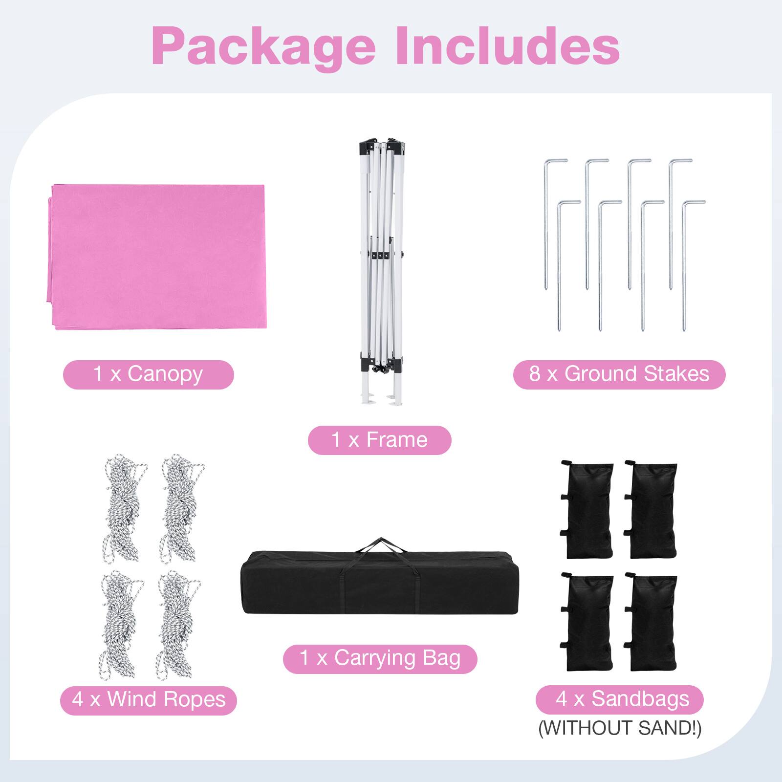 Package Includes

1 x Canopy  
8 x Ground Stakes  
1 x Frame  
4 x Wind Ropes  
1 x Carrying Bag  
4 x Sandbags (WITHOUT SAND!)