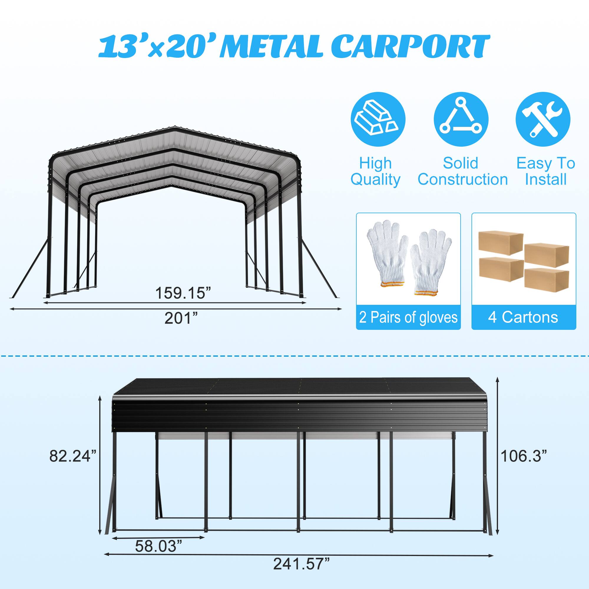 13'x20' METAL CARPORT  
High Solid Easy To Quality Construction Install  
159.15" 201"  
2 Pairs of gloves  
4 Cartons  
82.24" 106.3"  
58.03" 241.57"