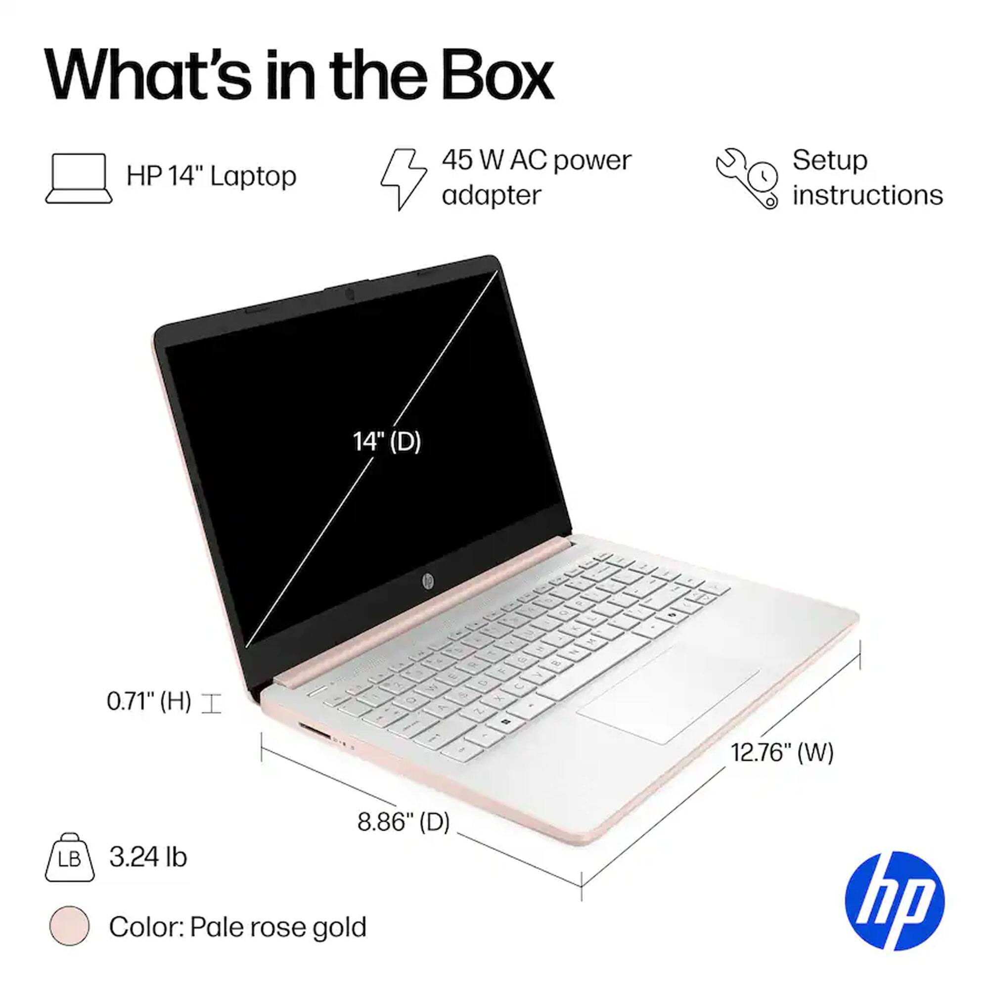 What's in the Box

- HP 14" Laptop
- 45 W AC power adapter
- Setup instructions

Dimensions:
- 14" (D)
- 12.76" (W)
- 8.86" (D)
- 0.71" (H)

Weight: 3.24 lb

Color: Pale rose gold