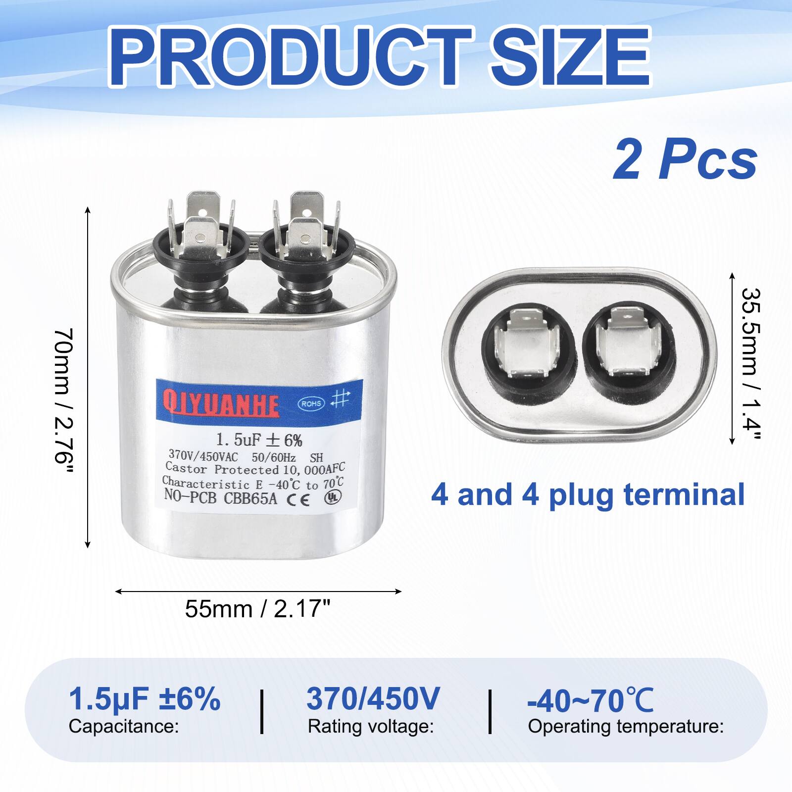 PRODUCT SIZE  
2 Pcs  
70mm / 2.76"  
QIYUANHE  
1.5uF 6%  
370V/450VAC 50/60Hz  
SH  
Castor Protected 10,000AFC  
Characteristic E -40C to 70C  
NO-PCB  
CBB65A  
CE  

35.5mm / 1.4"  
4 and 4 plug terminal  
55mm / 2.17"  

1.5uF ±6%  
Capacitance:  
370/450V  
Rating voltage:  
-40~70°C  
Operating temperature: