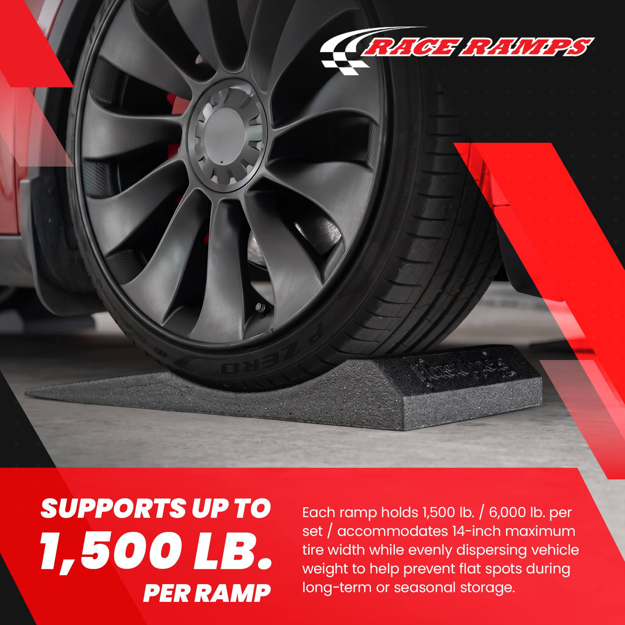 RACE RAMPS

ZERO

SUPPORTS UP TO 1,500 LB. PER RAMP

Each ramp holds 1,500 lb. / 6,000 lb. per set / accommodates 14-inch maximum tire width while evenly dispersing vehicle weight to help prevent flat spots during long-term or seasonal storage.