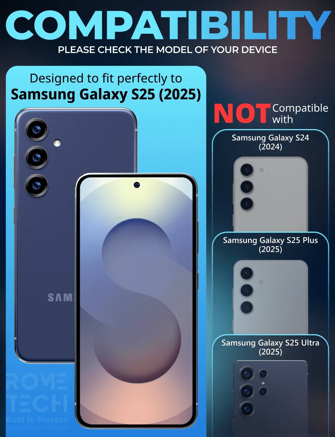 COMPATIBILITY  
PLEASE CHECK THE MODEL OF YOUR DEVICE  

Designed to fit perfectly to Samsung Galaxy S25 (2025)  

NOT Compatible with  
Samsung Galaxy S24 (2024)  
Samsung Galaxy S25 Plus (2025)  
Samsung Galaxy S25 Ultra (2025)  

ROME TECH  
Built to Protect  
Designed to Perform