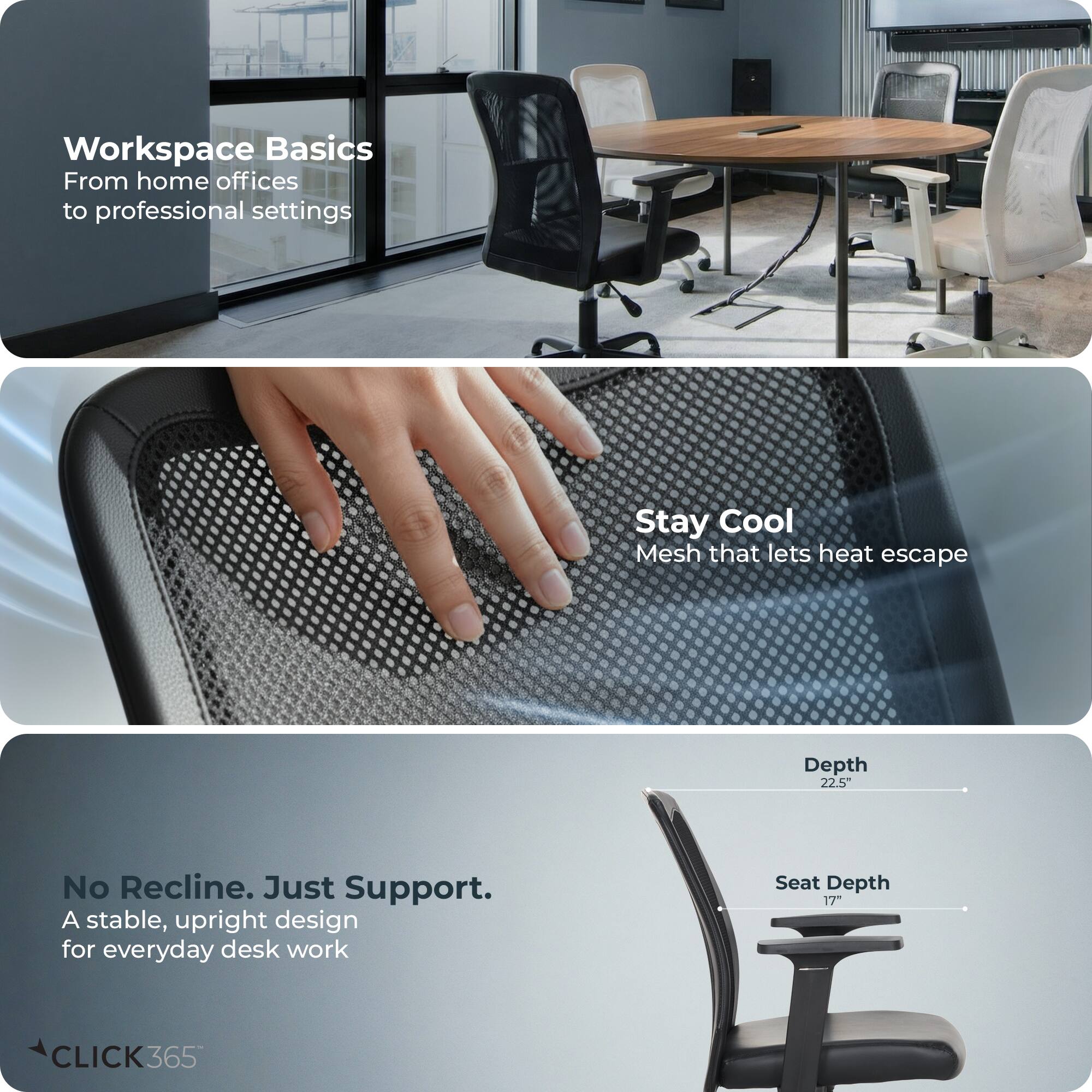 Workspace Basics  
From home offices to professional settings  

Stay Cool  
Mesh that lets heat escape  

No Recline. Just Support.  
A stable, upright design for everyday desk work  

Depth: 22.5"  
Seat Depth: 17"  

CLICK365