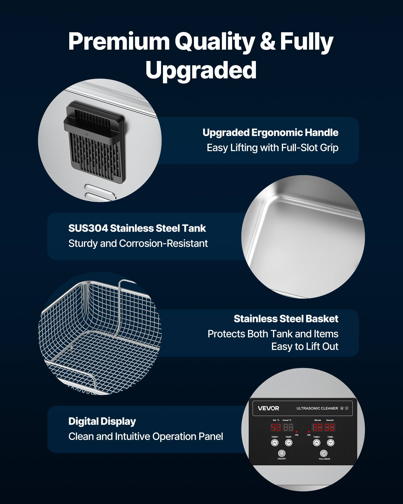 Premium Quality & Fully Upgraded

Upgraded Ergonomic Handle
Easy Lifting with Full-Slot Grip

SUS304 Stainless Steel Tank
Sturdy and Corrosion-Resistant

Stainless Steel Basket
Protects Both Tank and Items
Easy to Lift Out

Digital Display
Clean and Intuitive Operation Panel

VEVOR ULTRASONIC CLEANER