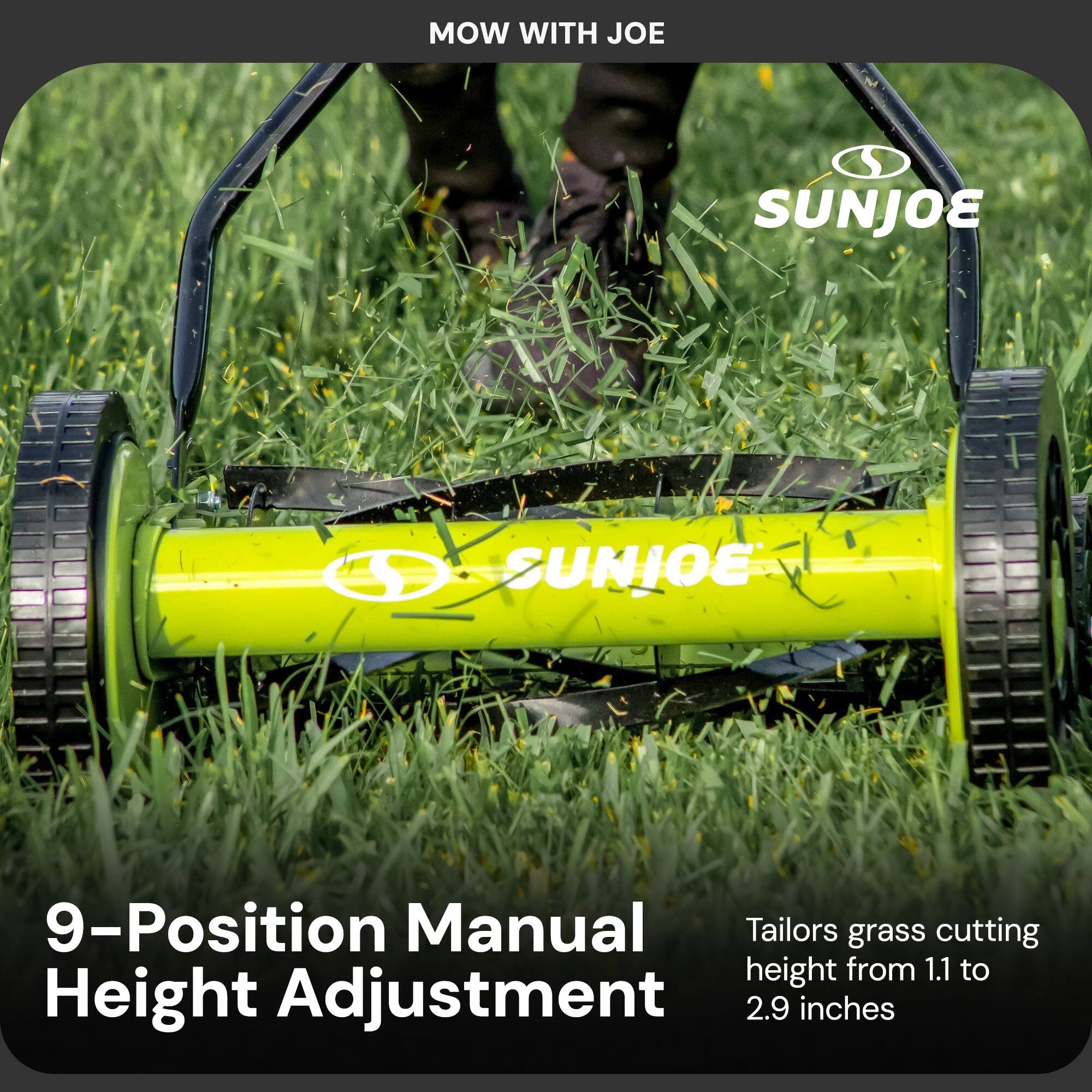 MOW WITH JOE

SUNJOE

9-Position Manual Height Adjustment

Tailors grass cutting height from 1.1 to 2.9 inches