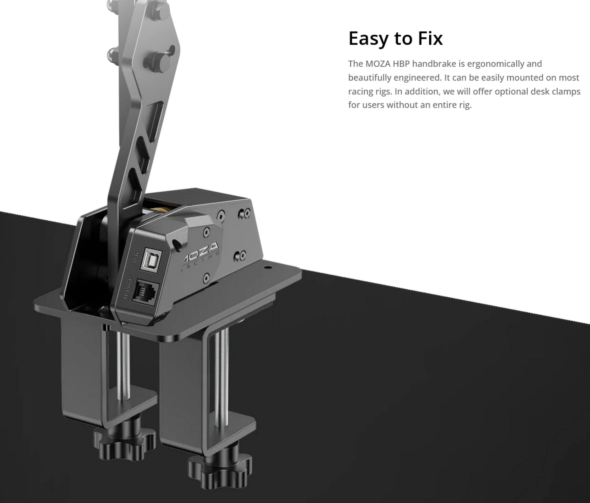 Easy to Fix

The MOZA HBP handbrake is ergonomically and beautifully engineered. It can be easily mounted on most racing rigs. In addition, we will offer optional desk clamps for users without an entire rig.