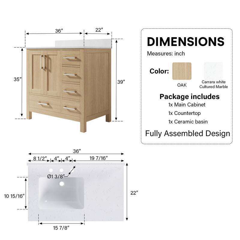 36" x 22" DIMENSIONS  
Measures: inch  
35" x 39"  
Color: OAK Carrara white Cultured Marble  
Package includes  
1x Main Cabinet  
1x Countertop  
1x Ceramic basin  
Fully Assembled Design  

- 8 1/2"  
- 4"  
- 4"  
- 19 7/16"  
- 01 3/8"  
- 10 15/16"  
- 15 7/8"