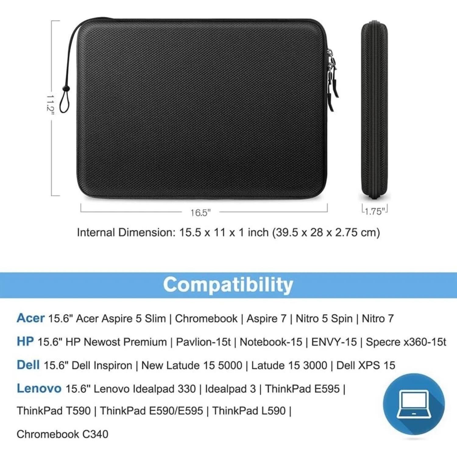 **Dimensions:**
- 11.2" x 16.5" x 1.75"
- Internal Dimension: 15.5 x 11 x 1 inch (39.5 x 28 x 2.75 cm)

**Compatibility:**
- Acer 15.6" Acer Aspire 5 Slim | Chromebook | Aspire 7 | Nitro 5 Spin | Nitro 7
- HP 15.6" HP Newost Premium | Pavilion-15 | Notebook-15 | ENVY-15 | Specre x360-15t
- Dell 15.6" Dell Inspiron | New Latude 15 5000 | Latude 15 3000 | Dell XPS 15
- Lenovo 15.6" Lenovo Idealpad 330 | Idealpad 3 | ThinkPad E595
- ThinkPad T590 | ThinkPad E590/E595 | ThinkPad L590
- Chromebook C340