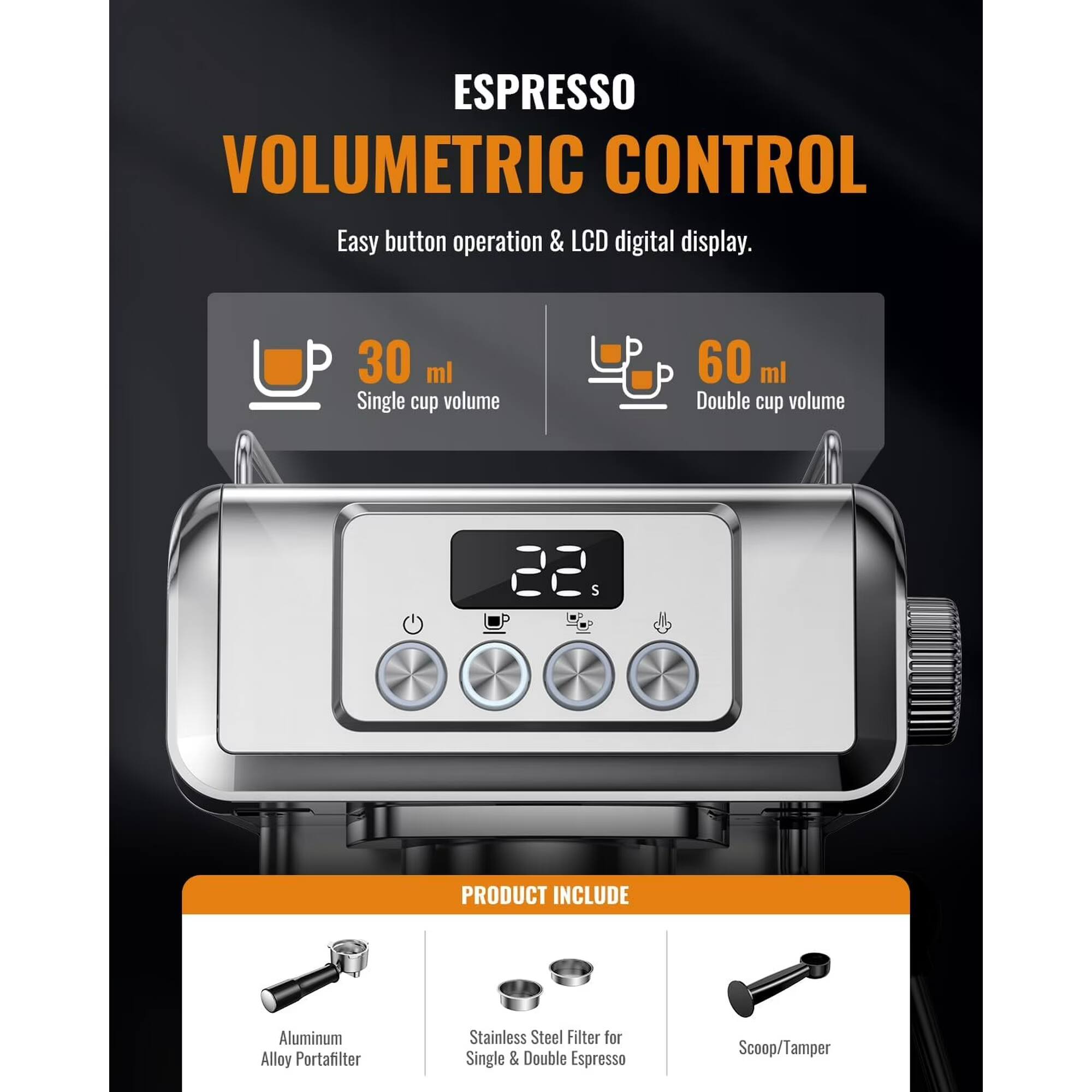 ESPRESSO VOLUMETRIC CONTROL  
Easy button operation & LCD digital display.  
30 ml Single cup volume  
60 ml Double cup volume  

PRODUCT INCLUDE  
Aluminum Alloy Portafilter  
Stainless Steel Filter for Single & Double Espresso  
Scoop/Tamper