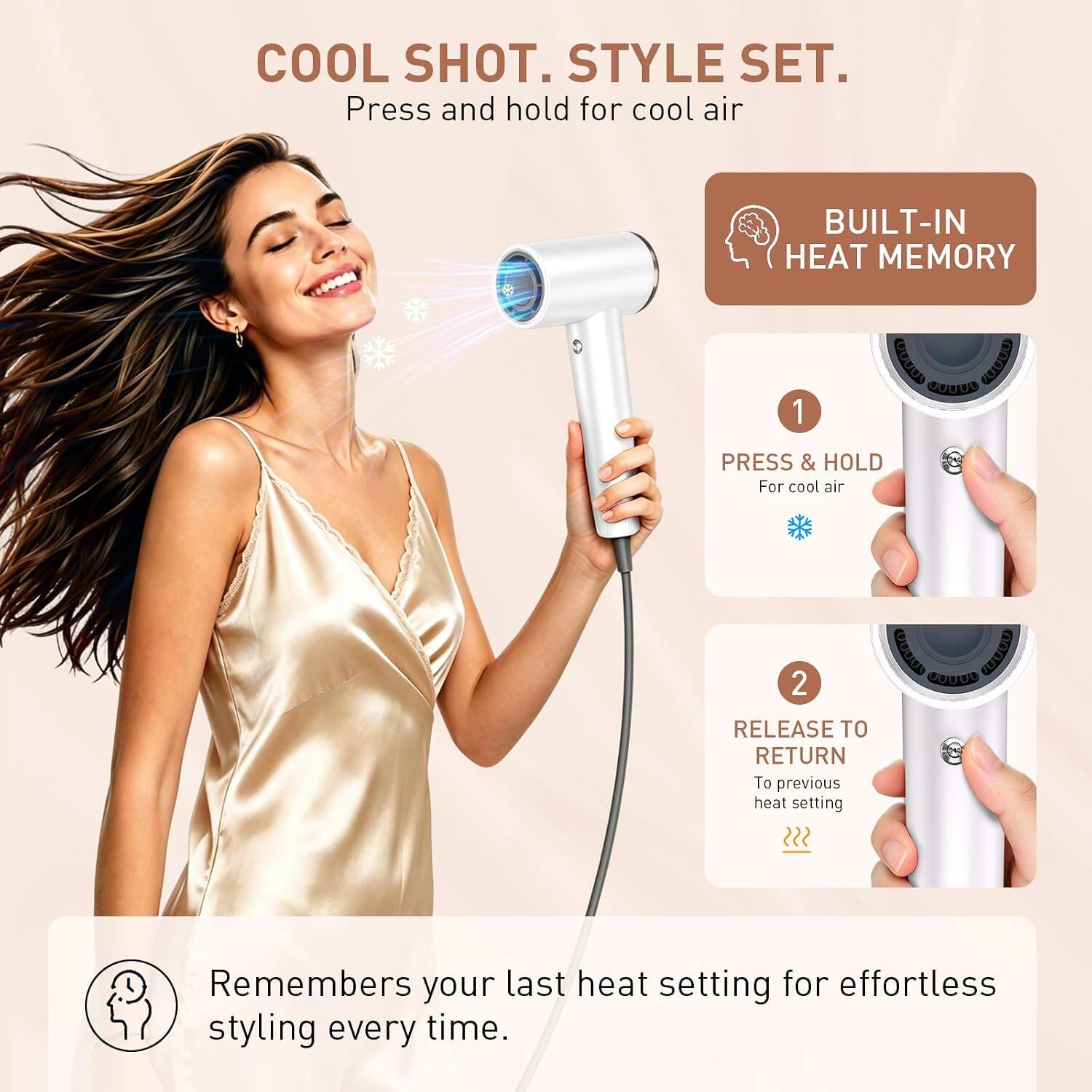 COOL SHOT. STYLE SET.  
Press and hold for cool air

BUILT-IN HEAT MEMORY  
1 PRESS & HOLD For cool air  
2 RELEASE TO RETURN To previous heat setting

Remembers your last heat setting for effortless styling every time.