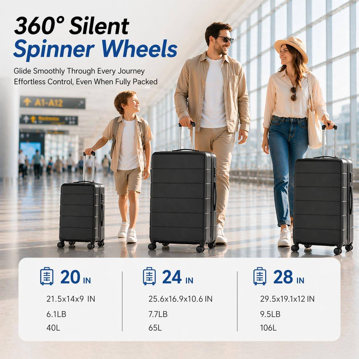 360° Silent Spinner Wheels  
Glide Smoothly Through Every Journey  
Effortless Control, Even When Fully Packed  

A1-A12  

20 IN  
21.5x14x9 IN  
6.1LB  
40L  

24 IN  
25.6x16.9x10.6 IN  
7.7LB  
65L  

28 IN  
29.5x19.1x12 IN  
9.5LB  
106L