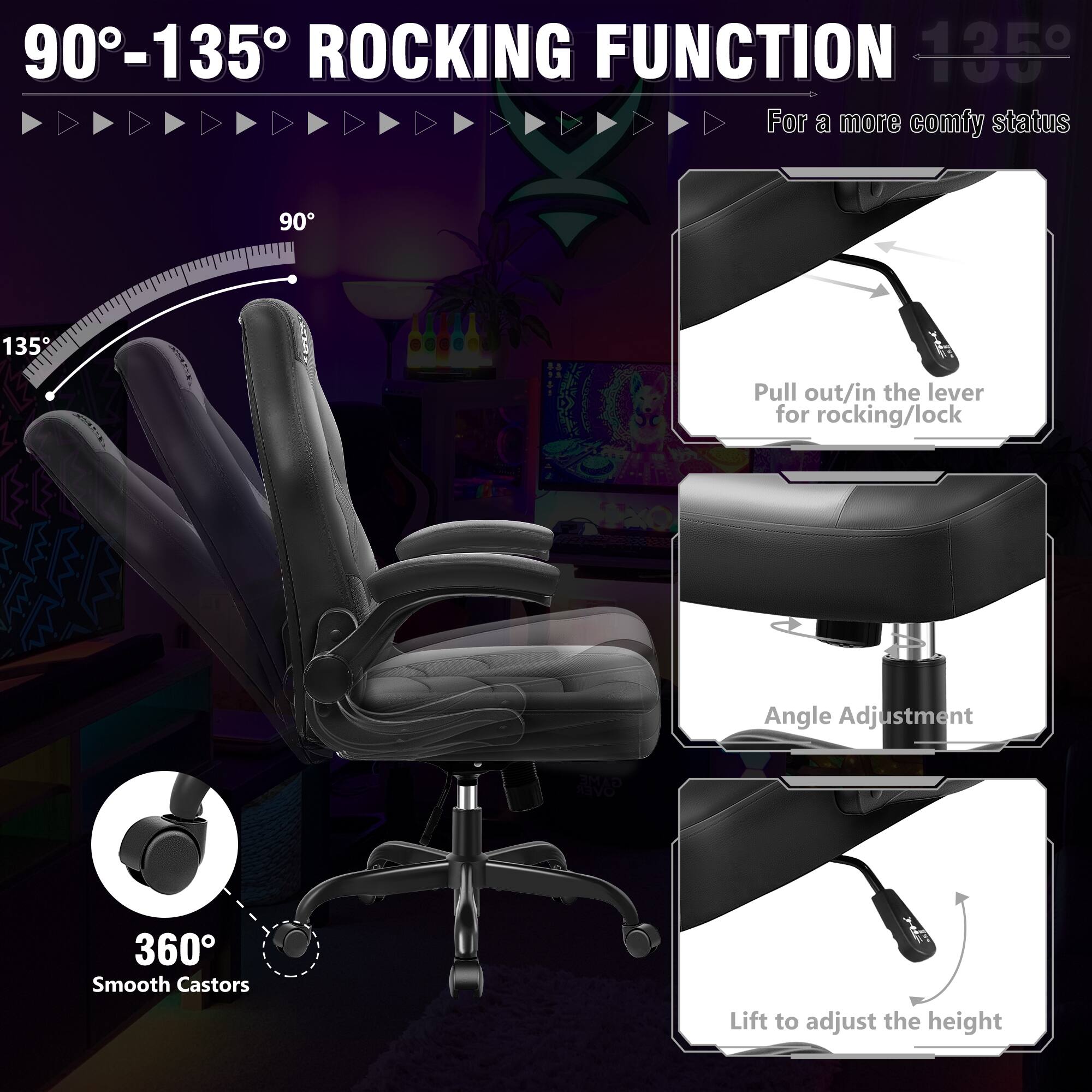 90°-135° ROCKING FUNCTION

For a more comfy status

90° 135°

Pull out/in the lever for rocking/lock

Angle Adjustment

360° Smooth Castors

Lift to adjust the height