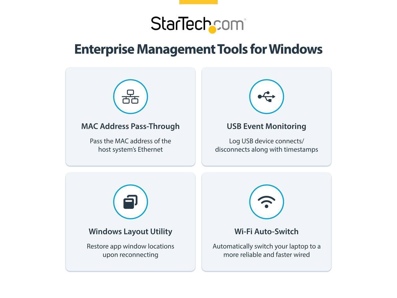 StarTech.com Enterprise Management Tools for Windows

- MAC Address Pass-Through
  - Pass the MAC address of the host system's Ethernet

- USB Event Monitoring
  - Log USB device connects/ disconnects along with timestamps

- Windows Layout Utility
  - Restore app window locations upon reconnecting

- Wi-Fi Auto-Switch
  - Automatically switch your laptop to a more reliable and faster wired