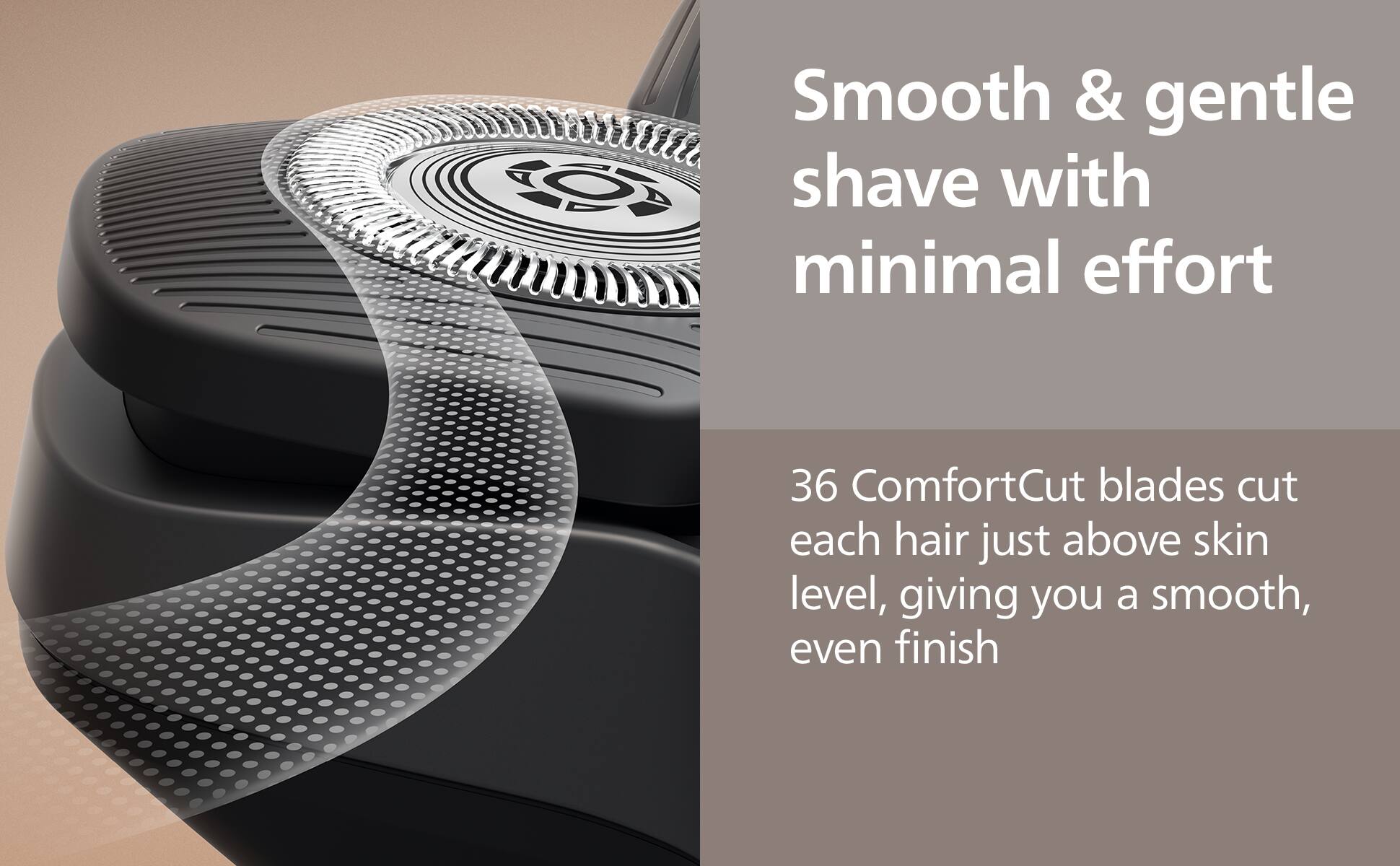 Smooth & gentle shave with minimal effort

36 ComfortCut blades cut each hair just above skin level, giving you a smooth, even finish