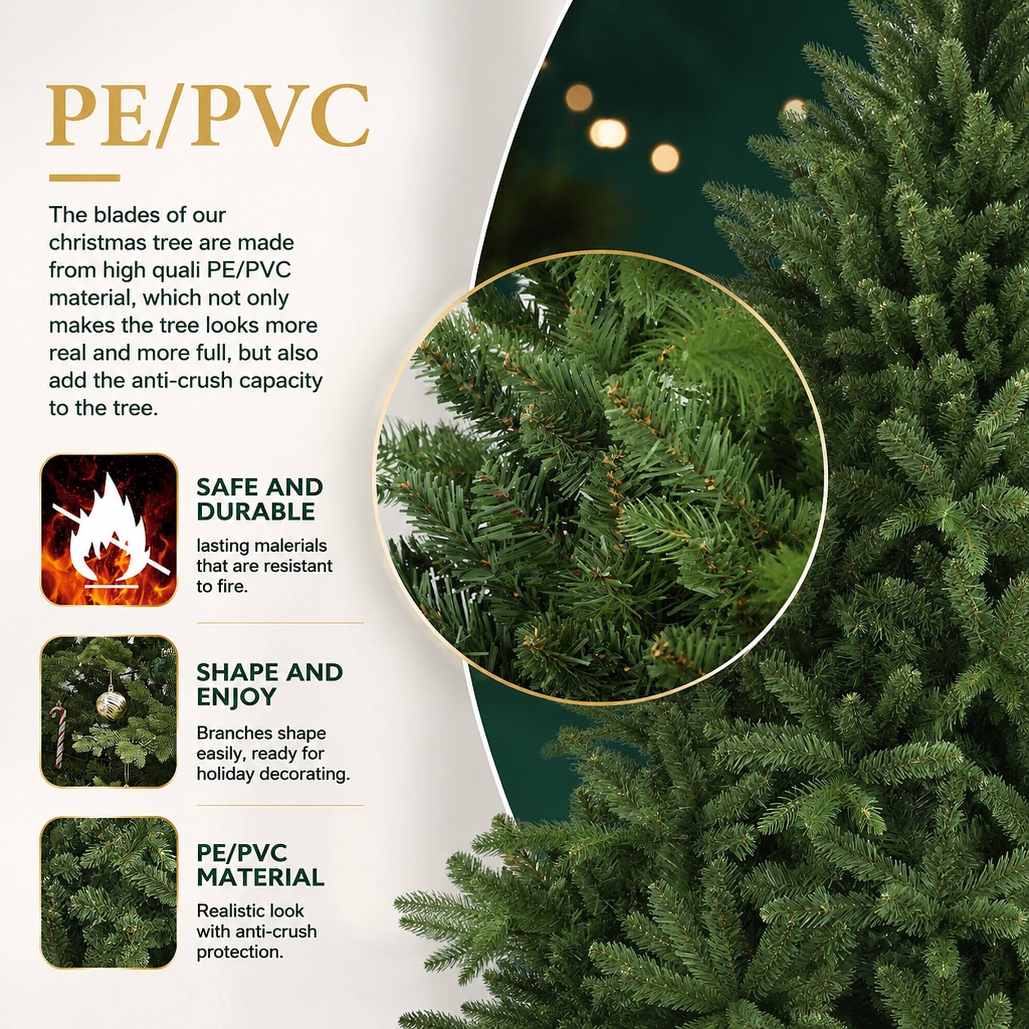 PE/PVC

The blades of our Christmas tree are made from high-quality PE/PVC material, which not only makes the tree look more real and more full, but also adds the anti-crush capacity to the tree.

SAFE AND DURABLE
lasting materials that are resistant to fire.

SHAPE AND ENJOY
Branches shape easily, ready for holiday decorating.

PE/PVC MATERIAL
Realistic look with anti-crush protection.