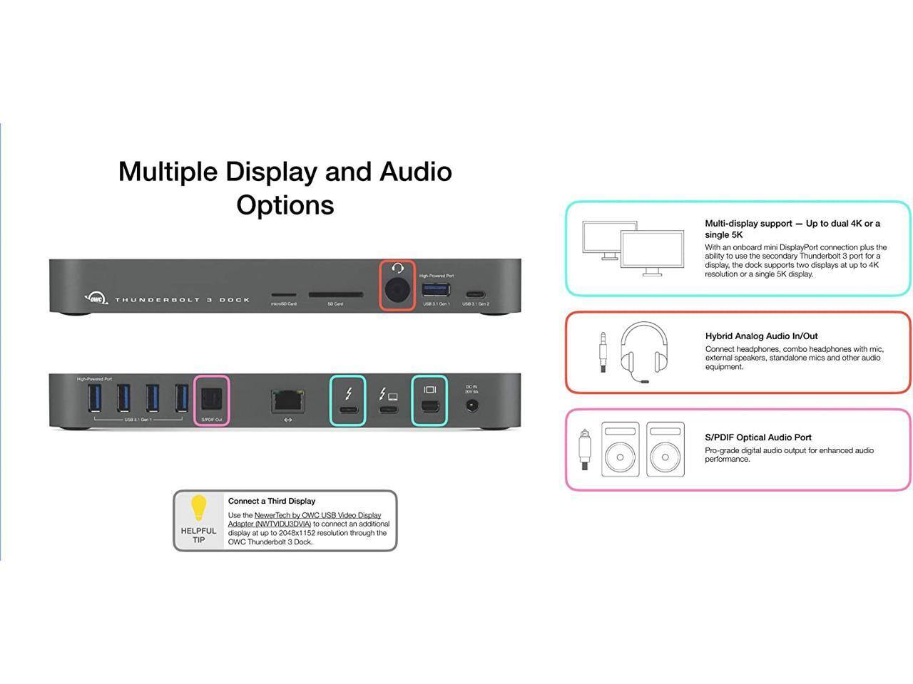 Multiple Display and Audio Options

Multi-display support – Up to dual 4K or a single 5K
With an onboard mini DisplayPort connection plus the ability to use the secondary Thunderbolt 3 port for a display, the dock supports two displays at up to 4K resolution or a single 5K display.

Hybrid Analog Audio In/Out
Connect headphones, combo headphones with mic, external speakers, standalone mics and other audio equipment.

S/PDIF Optical Audio Port
Pro-grade digital audio output for enhanced audio performance.

Connect a Third Display
Use the NewerTech by OWC USB Video Display Adaptor (INWTVIDUADVIA) to connect an additional display at up to 2048x1524 resolution through the OWC Thunderbolt 3 Dock.
