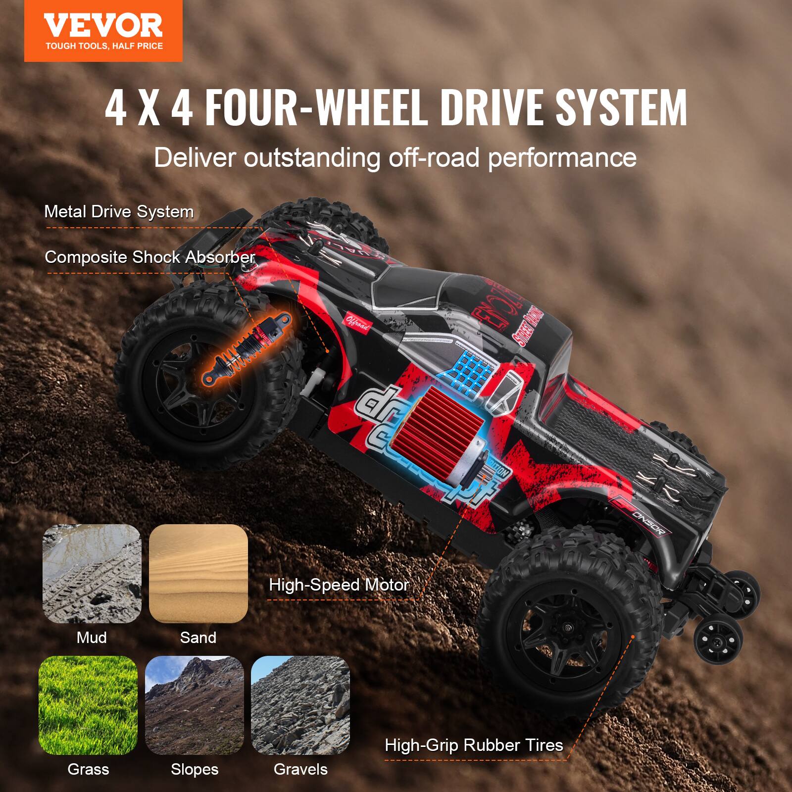 VEVOR  
TOUGH TOOLS, HALF PRICE  

4 X 4 FOUR-WHEEL DRIVE SYSTEM  
Deliver outstanding off-road performance  

Metal Drive System  
Composite Shock Absorber  

High-Speed Motor  
High-Grip Rubber Tires  

Mud  
Sand  
Grass  
Slopes  
Gravels