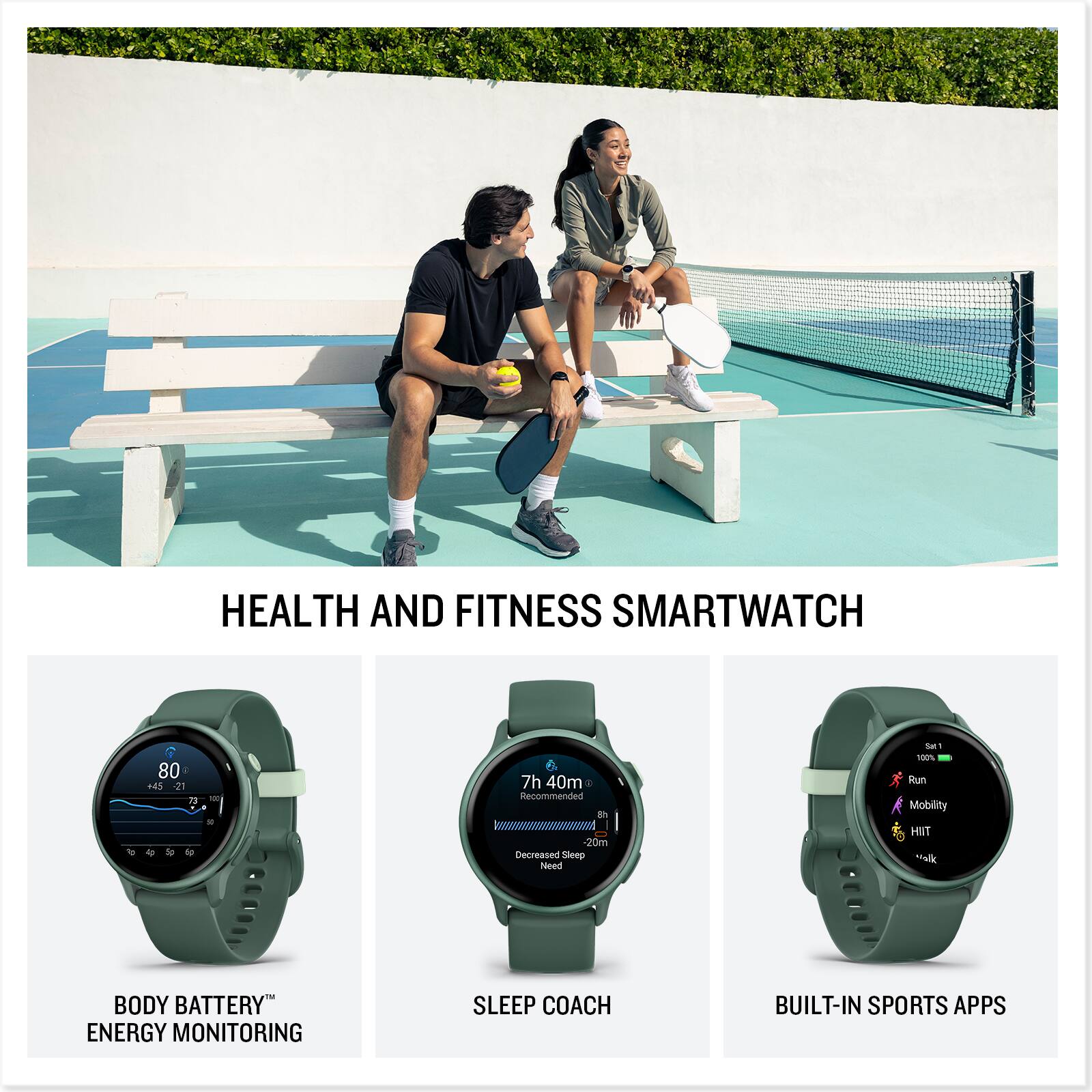 HEALTH AND FITNESS SMARTWATCH

BODY BATTERY™ ENERGY MONITORING

SLEEP COACH

BUILT-IN SPORTS APPS

80 +45 21 i - E

7h 40m Recommended 20m Decreased Sleep Need

Sat 1 100% Run Mobility HIIT Walk