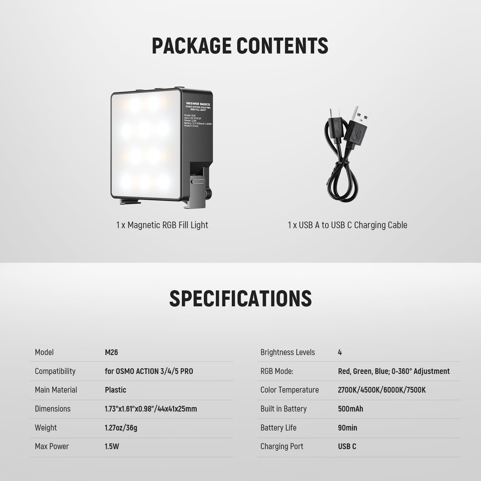 PACKAGE CONTENTS  
- 1 X Magnetic RGB Fill Light  
- 1 X USB A to USB C Charging Cable  

SPECIFICATIONS  
- Model: M26  
- Brightness Levels: 4  
- Compatibility: for OSMO ACTION 3/4/5 PRO  
- RGB Mode: Red, Green, Blue; 0-360° Adjustment  
- Main Material: Plastic  
- Color Temperature: 2700K/4500K/6000K/7500K  
- Dimensions: 1.73"x1.61"x0.98"/44x41x25mm  
- Built in Battery: 500mAh  
- Weight: 1.27oz/36g  
- Battery Life: 90min  
- Max Power: 1.5W  
- Charging Port: USB C