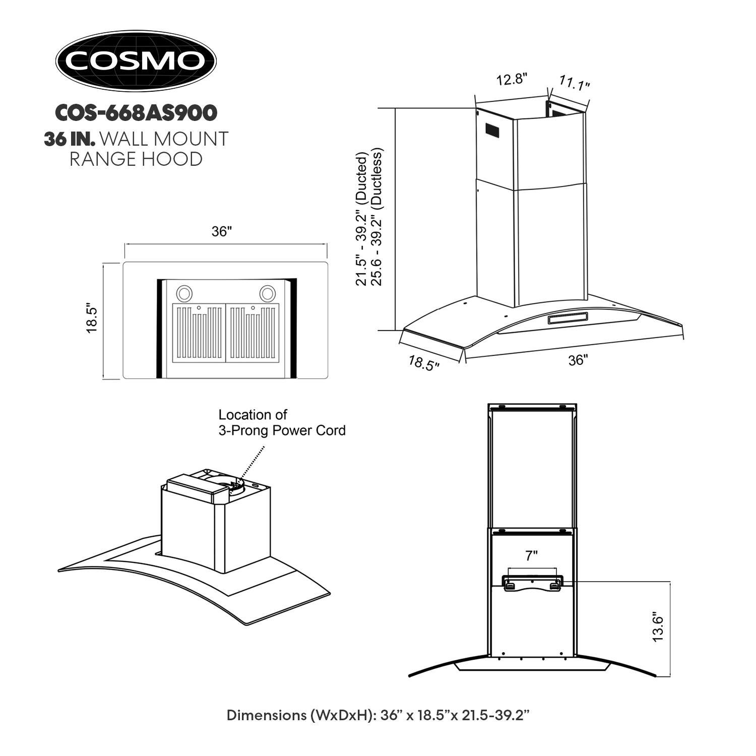 COSMO COS-668AS900 36 IN. WALL MOUNT RANGE HOOD 36" + 18.5" (Ducted) (Ductless) 2" 39 21.5" - 39.2' 21.5" 25.6 - 39.2 18.5" 12.8" 11.1" 36" Location of 3-Prong Power Cord 7" 13.6" Dimensions (WxDxH): 36" x 18.5"x 21.5-39.2"