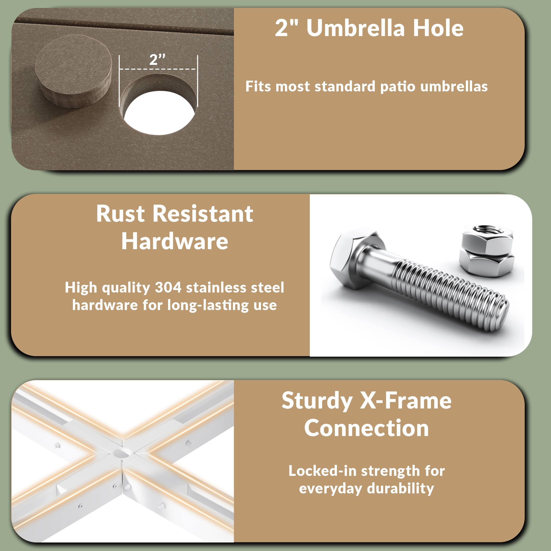 2" Umbrella Hole  
Fits most standard patio umbrellas  

Rust Resistant Hardware  
High quality 304 stainless steel hardware for long-lasting use  

Sturdy X-Frame Connection  
Locked-in strength for everyday durability