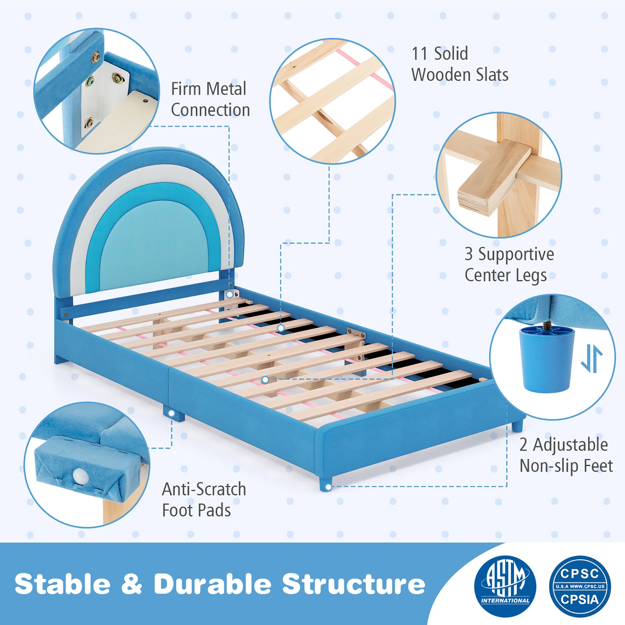 Stable & Durable Structure

Firm Metal Connection
11 Solid Wooden Slats
3 Supportive Center Legs
2 Adjustable Non-slip Feet
Anti-Scratch Foot Pads

INTERNATIONAL UIT' CPSC U.EA WEW.CPSL.Us CPSIA