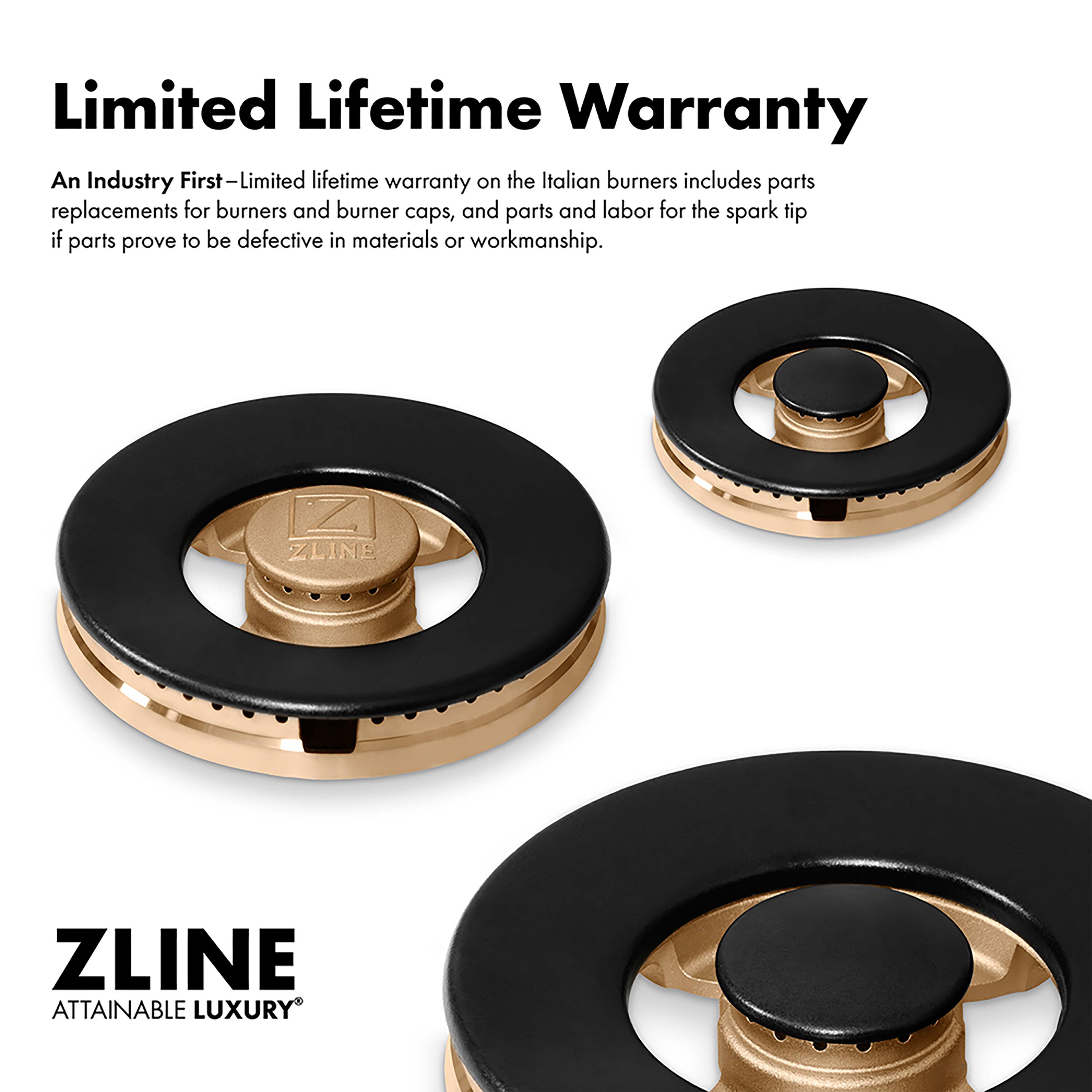 Limited Lifetime Warranty

An Industry First—Limited lifetime warranty on the Italian burners includes parts replacements for burners and burner caps, and parts and labor for the spark tip if parts prove to be defective in materials or workmanship.

ZLINE  
ATTAINABLE LUXURY