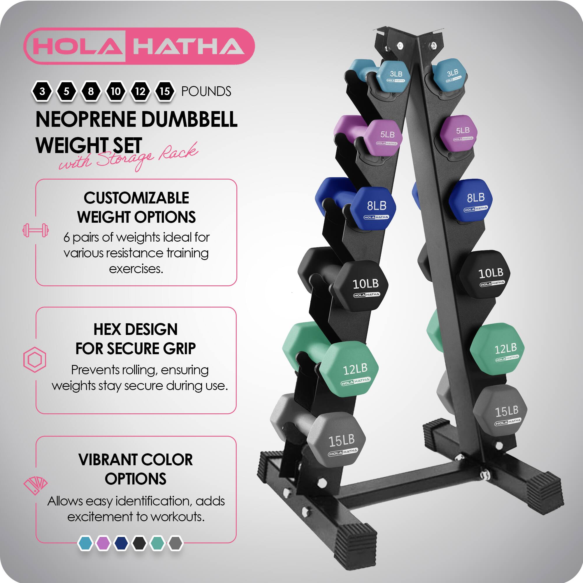 HOLA HATHA 3 5 8 10 12 15 POUNDS NEOPRENE DUMBBELL WEIGHT SET with Storage Rack

CUSTOMIZABLE WEIGHT OPTIONS
6 pairs of weights ideal for various resistance training exercises.

HEX DESIGN FOR SECURE GRIP
Prevents rolling, ensuring weights stay secure during use.

VIBRANT COLOR OPTIONS
Allows easy identification, adds excitement to workouts.