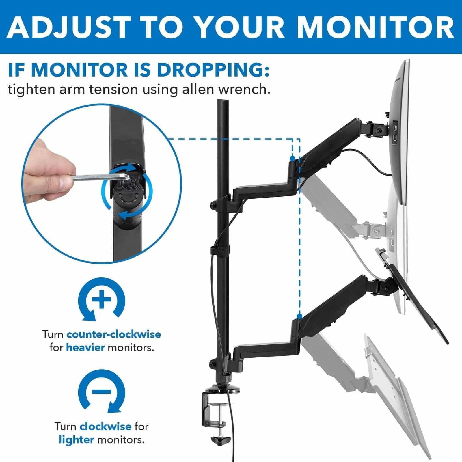 ADJUST TO YOUR MONITOR

IF MONITOR IS DROPPING:
tighten arm tension using allen wrench.

Turn counter-clockwise for heavier monitors.
Turn clockwise for lighter monitors.